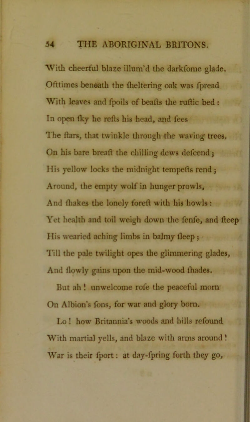 With cheerful blaze illum'd the darkfome glade. Ofttimes beneath the (heltering oak was fpread With leaves and fpoils of beads the rudic bed : In open Iky he refls his head, and fees The liars, that twinkle through the waving trees. On his bare bread the chilling dews defeend; His yellow locks the midnight tempetls rend j Around, the empty wolf in hunger prowls, And lliakes the lonely foreft with his howls: Yet health and toil weigh down the fenle, and deep His wearied aching limbs in balmy lleep ; Till the pale twilight opes the glimmering glades, And flowly gains upon the mid-wood fhades. But ah 1 unwelcome role the peaceful mom On Albion’s fons, for war and glory bom. Lo ! how Britannia’s woods and hills refound With martial yells, and blaze with arms around 1 War is their fport: at day-fpring forth they go.