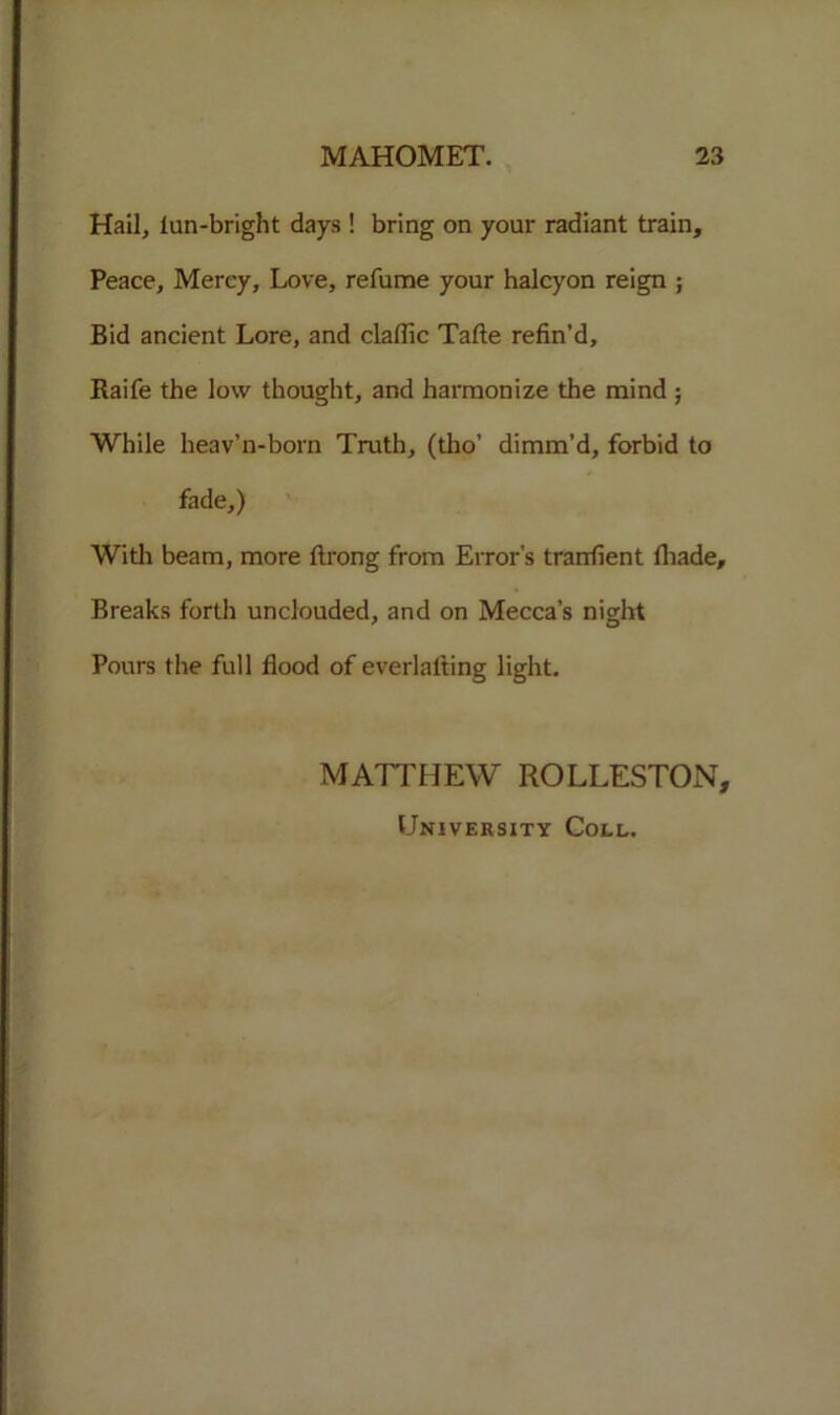 Hail, lun-bright days ! bring on your radiant train. Peace, Mercy, Love, refume your halcyon reign ; Bid ancient Lore, and claflic Tafte refin’d, Raife the low thought, and harmonize the mind ; While heav’n-born Truth, (tho’ dimm’d, forbid to fade,) With beam, more ftrong from Error's trarrfient fliade. Breaks forth unclouded, and on Mecca’s night Pours the full flood of everlalting light. MATTHEW ROLLESTON, University Coll.