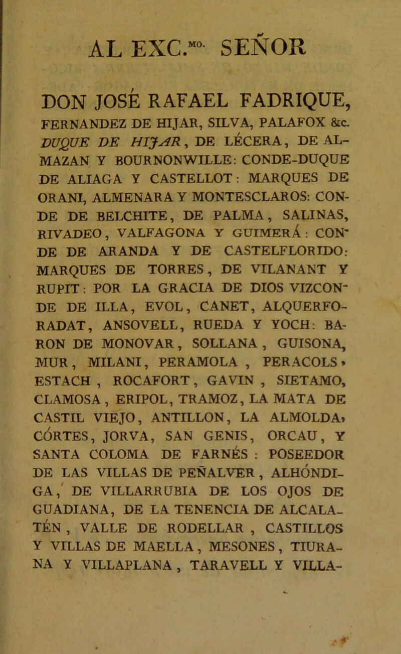 AL EXC.”“ SEÑOR DON JOSÉ RAFAEL FABRIQUE, FERNANDEZ DE HIJAR, SILVA, PALAFOX &c. DUQUE DE HIJAR ^ DE LÉCERA, DE AL- MAZAN Y BOURNONWILLE: CONDE-DUQUE DE ALIAGA Y CASTELLOT: MARQUES DE ORANI, ALMENARA Y MONTESCLAROS: CON- DE DE BELCHITE, DE PALMA, SALINAS, RIVADEO, VALFAGONA Y GUIMERÁ : CON- DE DE ARANDA Y DE CASTELFLORIDO: MARQUES DE TORRES, DE VILANANT Y RUPIT; POR LA GRACIA DE DIOS VIZCON- DE DE ILLA, EVOL, CANET, ALQUERFO- RADAT, ANSOVELL, RUEDA Y YOCH: BA- RON DE MONOVAR, SOLLANA , GUISONA, MUR, MILANI, PER AMOLA , PERACOLS» ESTACH , ROCAFORT, GAVIN , SIETAMO, CLAMOS A, ERIPOL, TRAMOZ, LA MATA DE CASTIL VIEJO, ANTILLON, LA ALMOLDA» CÓRTES, JORVA, SAN GENIS, ORCAU, Y SANTA COLOMA DE FARNÉS : POSEEDOR DE LAS VILLAS DE PEÑALVER , ALHÓNDI- GA,' DE VILLARRUBIA DE LOS OJOS DE GUADIANA, DE LA TENENCIA DE ALCALA- TÉN , VALLE DE RODELLAR , CASTILLOS Y VILLAS DE MAELLA, MESONES, TIURA- NA Y VILLAPLANA , TARAVELL Y VILLA-