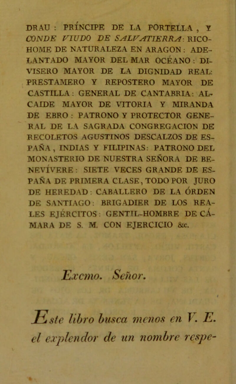 DRAU : PRÍNCIPE DE LA PORTELLA , Y CONDE l^IUDO DE S^LI/ATIERRy^-. RICO- HOME DE NATURALEZA EN ARAGON ; ADE- LANTADO MAYOR DEL MAR OCÉANO : DI- VISERO MAYOR DE LA DIGNIDAD REAL; PRESTAMERO Y REPOSTERO MAYOR DE CASTILLA; GENERAL DE CANTABRIA; AL- CAIDE MAYOR DE VITORIA Y MIRANDA DE ERRO: PATRONO Y PROTECTOR GENE- RAL DE LA SAGRADA CONGREGACION DE RECOLETOS AGUSTINOS DESCALZOS DE ES- PAÑA , INDIAS Y FILIPINAS; PATRONO DEL MONASTERIO DE NUESTRA SEÑORA DE BE- NEVÍVERE ; SIETE VECES GRANDE DE ES- PAÑA DE PRIMERA CLASE, TODO POR JURO DE HEREDAD: CABALLERO DE LA ORDEN DE SANTIAGO; BRIGADIER DE LOS REA- LES EJÉRCITOS : GENTIL-HOMBRE DE CÁ- MARA DE S. M. CON EJERCICIO &c. ILx'cmo. Señor. Este libro busca 7ncuos en V. E. el expíenclor de un nombre respe-