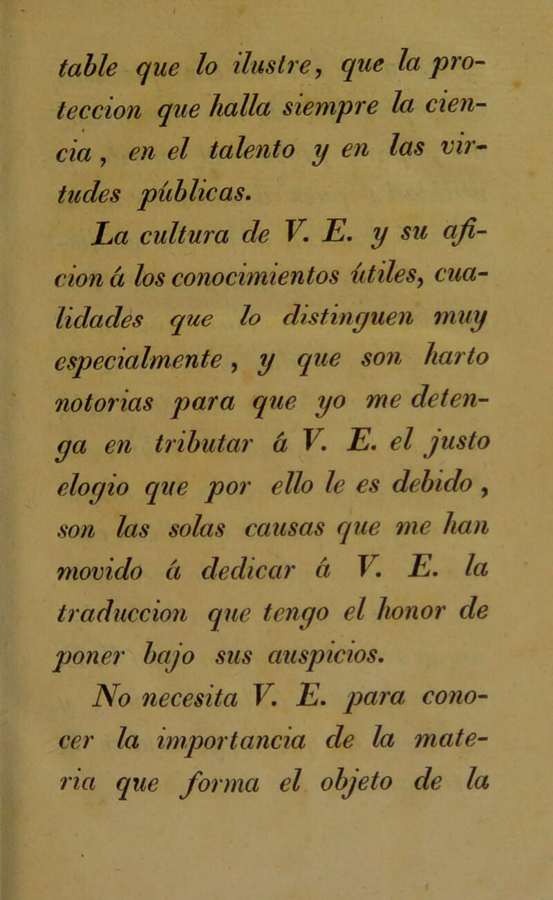 tahle que lo ilustre, que la pro- tección que halla siempre la cun- da , en el talento y en las vir* tudes publicas. La cultura de V. E. y su afi- ción a los conocimientos útiles, cua- lidades que lo distinguen muy especialmente, y que son harto notorias para que yo me deten- ga en tributar h V. E. el justo elogio que por ello le es debido, son las solas causas que me han movido ¿í dedicar a V. E. la traducción que tengo el honor de poner bajo sus auspicios. No necesita V. E. para cono- cer la importancia de la mate- ria que forma el objeto de la