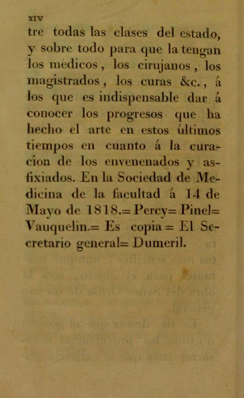 tre tocias las clases del estado, y sobre todo para cpie la tengan los médicos , los cirujanos , los magistrados, los curas &c., a los que es indispensable dar á conocer los progresos cpie ha hecho el arte en estos últimos tiempos en cuanto á la cura- ción de los envenenados y as- fixiados. En la Sociedad de Me- dicina de la facultad a 14 de Mayo de 1818.= Percy= Pinel= Vauquelin.= Es copia = El Se- cretario gcneral= Dumeril.