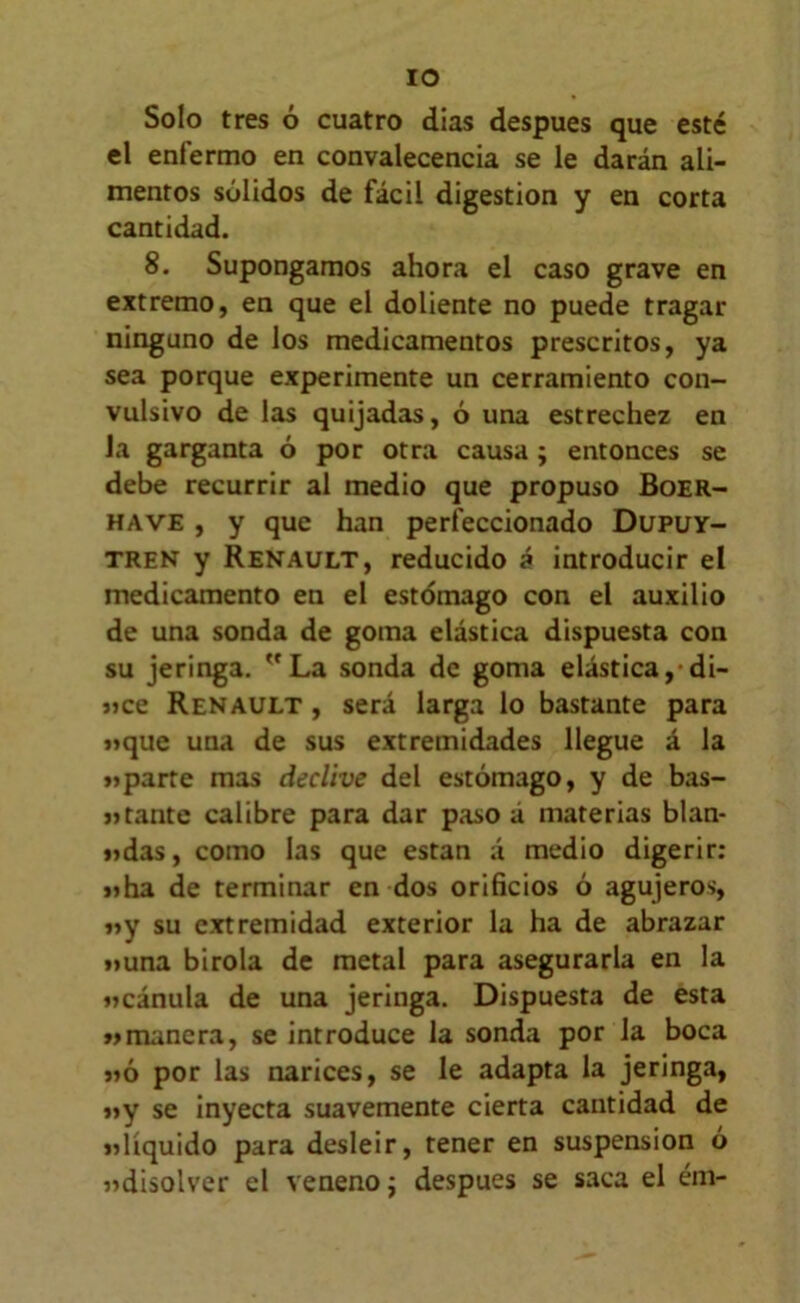 lO Solo tres ó cuatro dias después que esté el enfermo en convalecencia se le darán ali- mentos sólidos de fácil digestión y en corta cantidad. 8. Supongamos ahora el caso grave en extremo, en que el doliente no puede tragar ninguno de los medicamentos prescritos, ya sea porque experimente un cerramiento con- vulsivo de las quijadas, ó una estrechez en la garganta ó por otra causa ; entonces se debe recurrir al medio que propuso Boer- HAVE, y que han perfeccionado Dupüy- TREN y Renault, reducido á introducir el medicamento en el estómago con el auxilio de una sonda de goma elástica dispuesta con su jeringa. La sonda de goma elástica,-di- «ce Renault , será larga lo bastante para »que una de sus extremidades llegue á la »>parte mas declive del estómago, y de bas- jjtante calibre para dar paso á materias blan- i?das, como las que están á medio digerir: «ha de terminar en dos orificios ó agujeros, «y su extremidad exterior la ha de abrazar «una birola de metal para asegurarla en la «cánula de una jeringa. Dispuesta de esta «manera, se introduce la sonda por Ja boca «ó por las narices, se le adapta la jeringa, «y se inyecta suavemente cierta cantidad de «líquido para desleir, tener en suspensión ó «disolver el veneno j después se saca el ém-