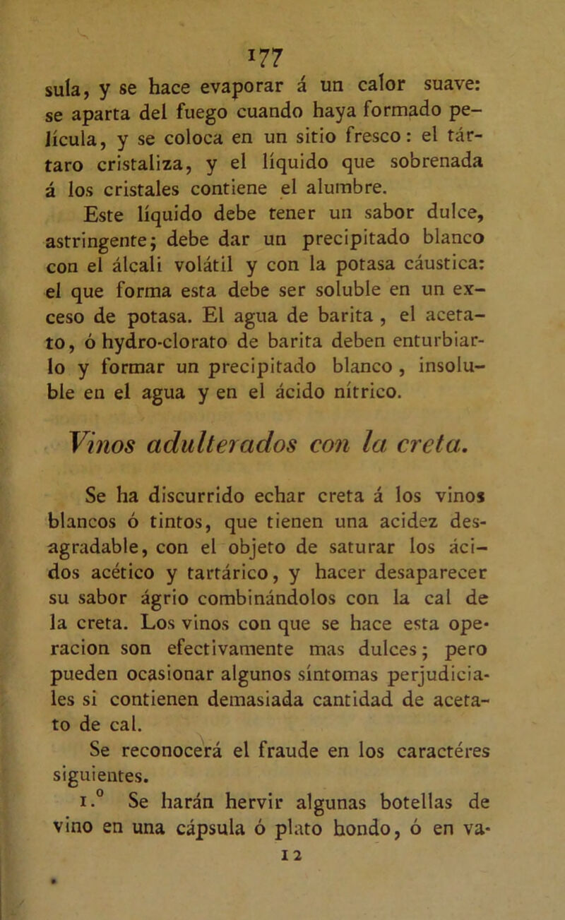 sula, y se hace evaporar á un calor suave: se aparta del fuego cuando haya formado pe- lícula, y se coloca en un sitio fresco: el tár- taro cristaliza, y el líquido que sobrenada á ios cristales contiene el alumbre. Este líquido debe tener un sabor dulce, astringente; debe dar un precipitado blanco con el álcali volátil y con la potasa cáustica: el que forma esta debe ser soluble en un ex- ceso de potasa. El agua de barita , el aceta- to, ó hydro-clorato de barita deben enturbiar- lo y formar un precipitado blanco , insolu- ble en el agua y en el ácido nítrico. Vinos adulterados con la creta. Se ha discurrido echar creta á los vinos blancos ó tintos, que tienen una acidez des- agradable, con el objeto de saturar los áci- dos acético y tartárico, y hacer desaparecer su sabor ágrio combinándolos con la cal de la creta. Los vinos con que se hace esta ope- ración son efectivamente mas dulces; pero pueden ocasionar algunos síntomas perjudicia- les si contienen demasiada cantidad de aceta- to de cal. Se reconocerá el fraude en los caractéres siguientes. i.° Se harán hervir algunas botellas de vino en una cápsula ó plato hondo, ó en va-