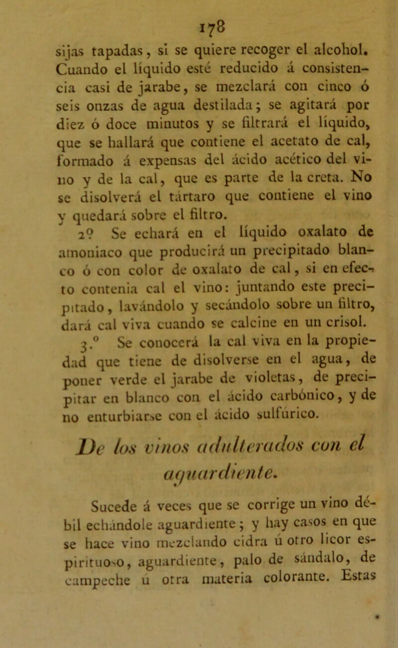 sijas tapadas, sí se quiere recoger el alcohol. Cuando el líquido esté reducido á consisten- cia casi de jarabe, se mezclará con cinco ó seis onzas de agua destilada; se agitará por diez ó doce minutos y se filtrará el líquido, que se hallará que contiene el acetato de cal, formado á expensas del ácido acético del vi- no y de la cal, que es parte de la creta. No se disolverá el tártaro que contiene el vino y quedará sobre el filtro. 2? Se echará en el líquido oxalato de amoniaco que producirá un precipitado blan- co ó con color de oxalato de cal, si en efec-» to contenia cal el vino: juntando este preci- pitado, lavándolo y secándolo sobre un filtro, dará cal viva cuando se calcine en un crisol. 3.® Se conocerá la cal viva en la propie- dad que tiene de disolverse en el agua, de poner verde el jarabe de violetas, de preci- pitar en blanco con el ácido carbónico, y de no enturbiarle con el ácido sultúrico. De loa vinos adnhemdos con el (Kjmirdunte, Sucede á veces que se corrige un vino dé- bil echándole aguardiente; y hay casos en que se hace vino mezclando cidra u otro licor es- pirituONO, aguardiente, palo de sándalo, de campeche u otra materia colorante. Estas