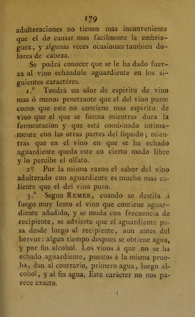 adulteraciones no tienen mas inconveniente que el de causar mas fácilmente la embria- guez , y algunas veces ocasionan también do- lores de cabeza. Se podrá conocer que se le ha dado fuer- za al vino echándole aguardiente en los si- guientes caractéres. 1° Tendrá un olor de espíritu de vino mas ó menos penetrante que el del vino puro: como que este no contiene mas espíritu de vino que el que se forma mientras dura la fermentación y que está combinado íntima- .mente con las otras partes del líquido; mien- tras que en el vino en que se ha echado aguardiente queda este en cierto modo libre y lo percibe el olfato. 2? Por la misma razón el sabor del vino adulterado con aguardiente es mucho mas ca- liente que el del vino puro. 3.® Según Remer, cuando se destila á fuego muy lento el vino que contiene aguar- diente añadido, y se muda con frecuencia de recipiente, se advierte que el aguardiente pa- sa desde luego al recipiente, aun antes del hervor: algún tiempo después se obtiene agua, y por fin alcohol. Los vinos á que no se ha echado aguardiente, puestos á la misma prue- ,ba, dan al contrario, primero agua, luego al- cohol , y al fin agua. Este carácter no nos pa- rece exacto.