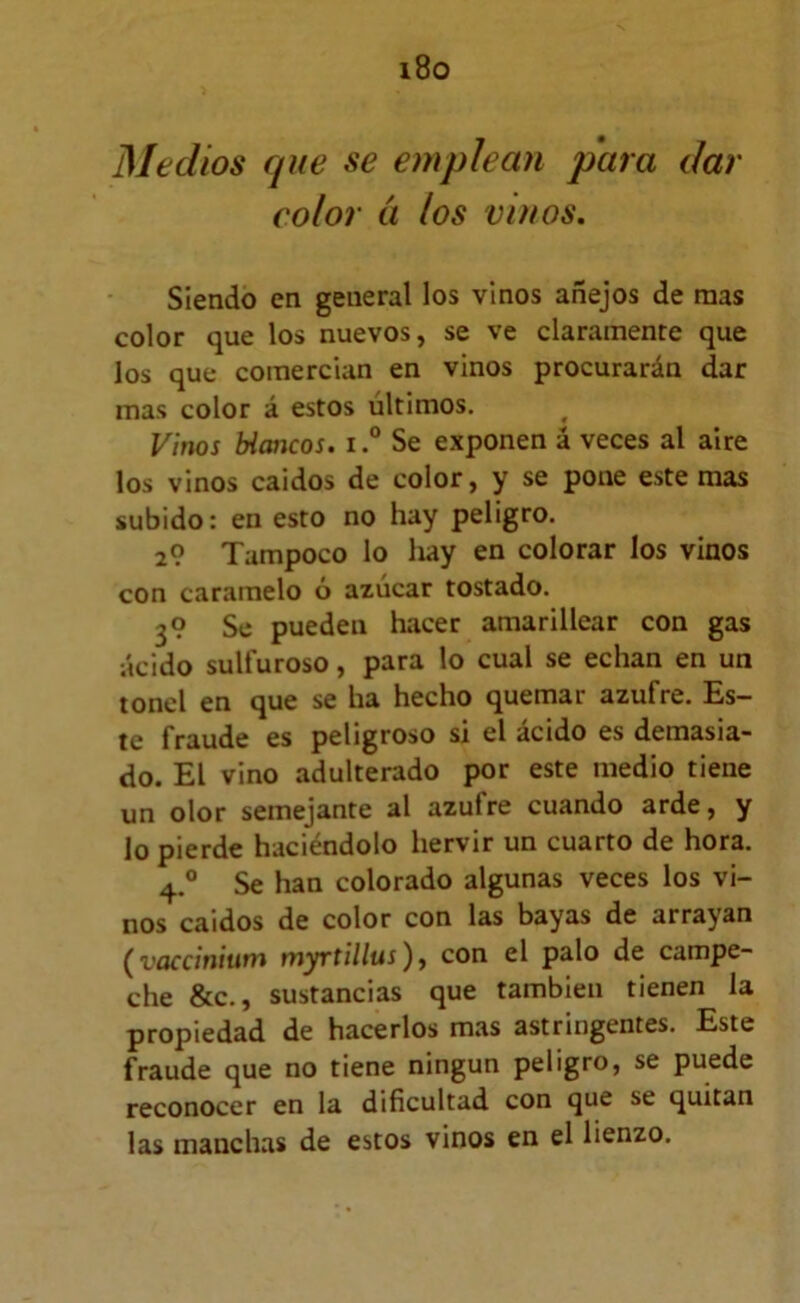 i8o Medios que se emplean para dar color ti los vinos. Siendo en general los vinos añejos de mas color que los nuevos, se ve claramente que los que comercian en vinos procurarán dar mas color á estos últimos. Vinos tícmcos. i ° Se exponen á veces al aire los vinos caidos de color, y se pone este mas subido: en esto no hay peligro. 2? Tampoco lo hay en colorar los vinos con caramelo ó azúcar tostado. 3? Se pueden hacer amarillear con gas •ácido sulfuroso, para lo cual se echan en un tonel en que se ha hecho quemar azufre. Es- te fraude es peligroso si el ácido es demasia- do. El vino adulterado por este medio tiene un olor semejante al azufre cuando arde, y lo pierde haciéndolo hervir un cuarto de hora. 4.® Se han colorado algunas veces los vi- nos caidos de color con las bayas de arrayan (^vüccinium tnyrtillus)j con el palo de campe- che &c., sustancias que también tienen la propiedad de hacerlos mas astringentes. Este fraude que no tiene ningún peligro, se puede reconocer en la dificultad con que se quitan las manchas de estos vinos en el lienzo.