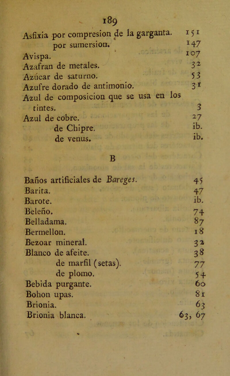 Asfixia por compresión de la garganta. 151 por sumersión, 147 Avispa, Azafrán de metales. 3^ Azúcar de saturno. 53 Azufre dorado de antimonio. 3 ^ Azul de composición que se usa en los tintes. 3 Azul de cobre. ^7 de Chipre. ib- de venus. ib* B Baños artificiales de Bareges. 45 Barita. 47 Barote. ib. Beleño. 74 Belladama. 87 Bermellón. 18 Bezoar mineral. 3^ Blanco de afeite. 38 de marfil (setas). 77 de plomo. 54 Bebida purgante. 60 Bohon upas. 81 Brionia. 63 Brionia blanca. 63, 67