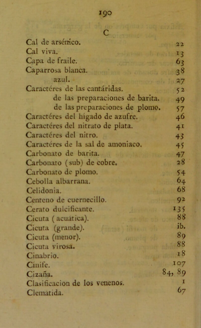c Cal de arsénico. 22 Cal viva. 1 ^ Capa de fraile. 63 Caparrosa blanca. 38 azul. 27 Caracteres de las cantáridas. 5 2 de las preparaciones de barita. 49 de las preparaciones de plomo. 57 Caractéres dcl hígado de azufre. 46 Caractéres del nitrato de plata. 41 Caractéres del nitro. 43 Caractéres de la sal de amoniaco, 45 Carbonato de barita. 47 Carbonato (sub) de cobre, 28 Carbonato de plomo. 54 Cebolla albarrana. 64 Celidonia. 68 Centeno de cuernecillo. 9^ Cerato dulcificante. 13 5 Cicuta (acuática). 1^8 Cicuta (grande). ^6. Cicuta (menor). 89 Cicuta virosa. Cinabrio. ^ ^ Cínife. Cizaña. ^9 Clasificación de los venenos. * Clematida. ^7