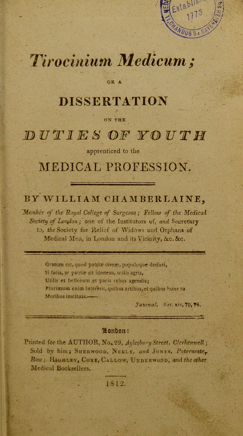 ’Tirocinium Medicum ; , '• . '  \ OR A DISSERTATION OK THE DUTIES OF YO UTH apprenticed to the MEDICAL PROFESSION. BY WILLIAM CHAMBERLAINE, Member of the Royal College of Surgeons; Fellow of the Medical Society of Loiydon; one of the Institutors of, and Secretary to, the Society for Relief of Widows and Orphans of Medical Men, in London and its Vicinity, Sec. See. Gratum cst, quod patriae civem, populoque dedisti, Si facis, u' patriae sit idoneus, utilis agris, Utilis et bellorum et pacis rebus agendis; Plurimuin enim intererii,quibus artibus,et quibus hunc tu Moribusinstituas. Juvenal, •'fat. xiv. JO, T4. Sontson: Printed for the AUTHOR, No, 29, Aylesbi'njStreet, Clerhcnwell; Sold by him; Sherwood, Neely, and Jonfs, Patemoster Row; HUua ley, Coxe, Callow, Underwood, and the other Medical Booksellers. 1812.