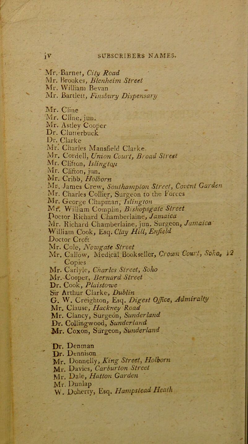 Mr, Barnet, City Road Mr. Brookes, Blenheim Street Mr. William Revan « Mr. Bartlett, Finsbury Dispensary Mr. Cline Mr. Cline, jun. Mr. Astley Cooper Dr. Clutterbuck Dr. Clarke Mr. Charles Mansfield Clarke. Mr. Cordell, Union Court, Broad Street Mr. Clifton, Islington Mr. Clifton, jun. Mr. Cribb, Holborn Mr. Janies Crew, Southampton Street, Covent Garden Mr. Charles Collier, Surgeon to the Forces Mr. George Chapman, Islington Mf. William Complin, Bishopsgate Street •Doctor Richard Chamberlaine, Jamaica Mr. Richard Chamberlaine, jun. Surgeon, Jamaica William Cook, Esq. Clay Hill, Enfield Doctor Croft Mr. Cole, Newgate Street Mr. Callow, Medical.Bookseller, Crown Court, Soho, j2 Copies Mr. Carlyle, Charles Street, Soho Mr. Cooper, Bernard Street Dr. Cook, Plaistowe Sir Arthur Clarke, Dublin G. W. Creighton, Esq. Digest OfiSce, Admiralty Mr. Clause, Hackney Road Mr. Clancy, Surgeon, Sunderland Dr. Collingwood, Sunderland Mr. Coxon, Surgeon, Sunderland Dr. Denman Dr. Dennison Mr. Donnelly, King Street, Holborn Mr. Davies, Carburton Street Mr. Dale, Hatton Garden Mr, Dunlap • W. Doherty, Esq. PI amps lead Heath