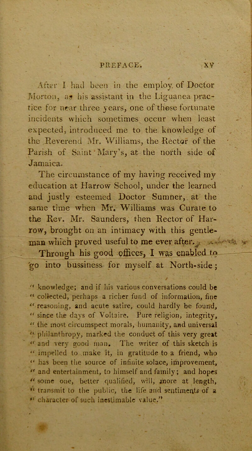 After I had been in the employ, of Doctor Morton, as iiis assistant in the Liguanea prac- tice for near three years, one of these fortunate incidents which sometimes occur when least expected, introduced me to the knowledge of the Reverend Mr. Williams, the Rector of the Parish of Saint Mary’s, at the north side of Jamaica. The circumstance of my having received my education at Harrow School, under the learned and justly esteemed Doctor Sumner, at the same time when Mr. Williams was Curate to the Rev. Mr. Saunders, then Rector of Har- row, brought on an intimacy with this gentle- man which proved useful to me ever after. Through his good offices, I was enabled to go into bussiness for myself at North-side; ~ ✓ ‘A knowledge; and if his various conversations could be “ collected, perhaps a richer fund of information, fine “ reasoning, and acute satire, could hardly be found, “ since llue days of Voltaire. Pure religion, integrity, “ the most circumspect morals, humanity, and universal “ philanthropy, marked the conduct of this very great “ and very good man. The writer of this sketch is “ impelled to make it, in gratitude to a friend, who “ has been the source of infinite solace, improvement, “ and entertainment, to himself and family; and hopes “ some one, better qualified, will, anore at length, “ transmit to the public, the life and sentiments of a “ character of such inestimable value.”