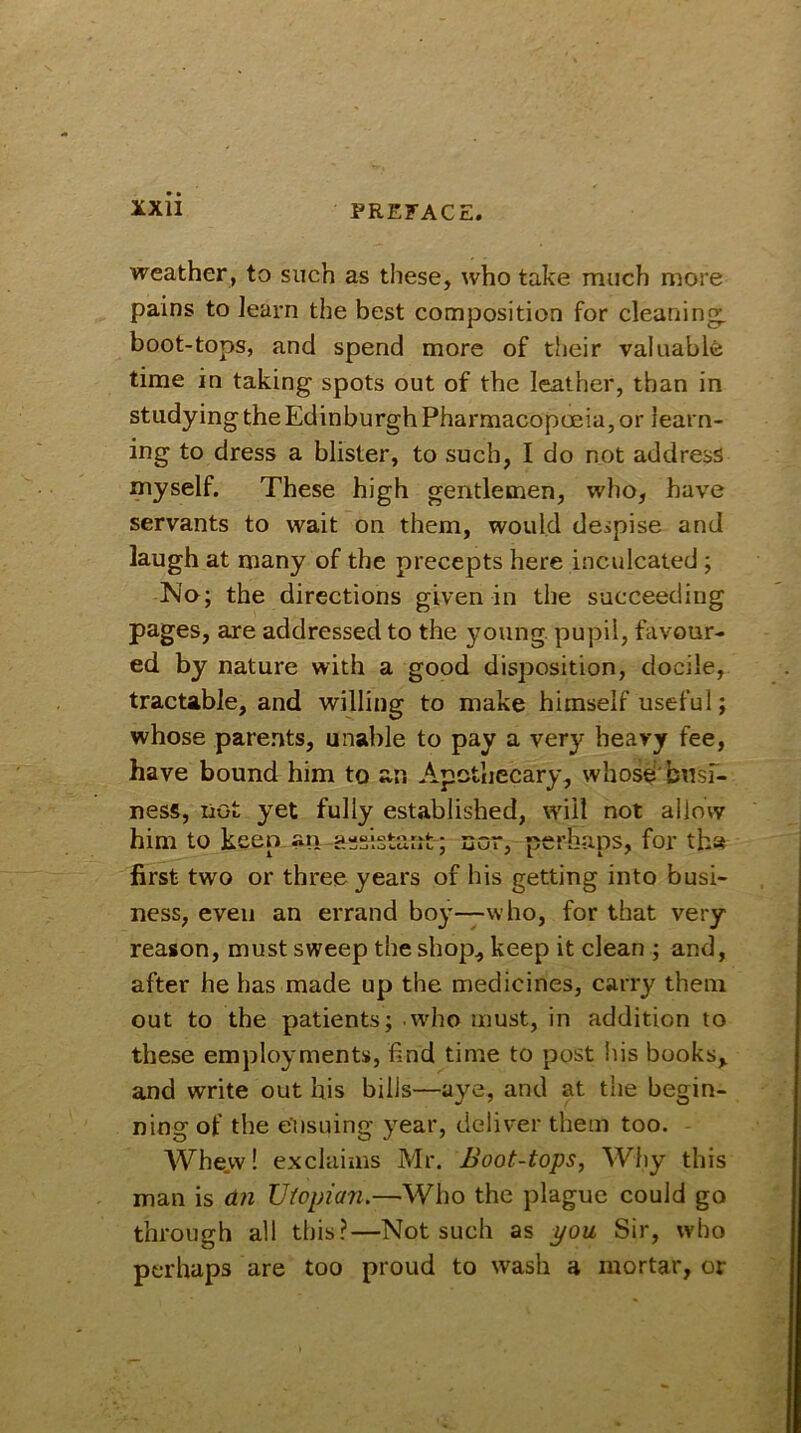 weather, to such as these, who take much more pains to learn the best composition for cleaning, boot-tops, and spend more of their valuable time in taking spots out of the leather, than in studying the Edinburgh Pharmacopoeia, or learn- ing to dress a blister, to such, I do not address myself. These high gentlemen, who, have servants to wait on them, would despise and laugh at many of the precepts here inculcated ; No; the directions given in the succeeding pages, are addressed to the young pupil, favour- ed by nature with a good disposition, docile, tractable, and willing to make himself useful; whose parents, unable to pay a very heavy fee, have bound him to an Apothecary, whose busi- ness, not yet fully established, will not allow him to keen an assistant ; nor, perhaps, for tha first two or three years of his getting into busi- ness, even an errand boy—who, for that very reason, must sweep the shop, keep it clean ; and, after he has made up the medicines, carry them out to the patients; who must, in addition to these employments, find time to post his books, and write out his bills—aye, and at the begin- ning of the ensuing year, deliver them too. Whe.vv! exclaims Mr. Boot-tops, Why this man is an Utopian.—Who the plague could go through all this?—Not such as you Sir, who perhaps are too proud to wash a mortar, or
