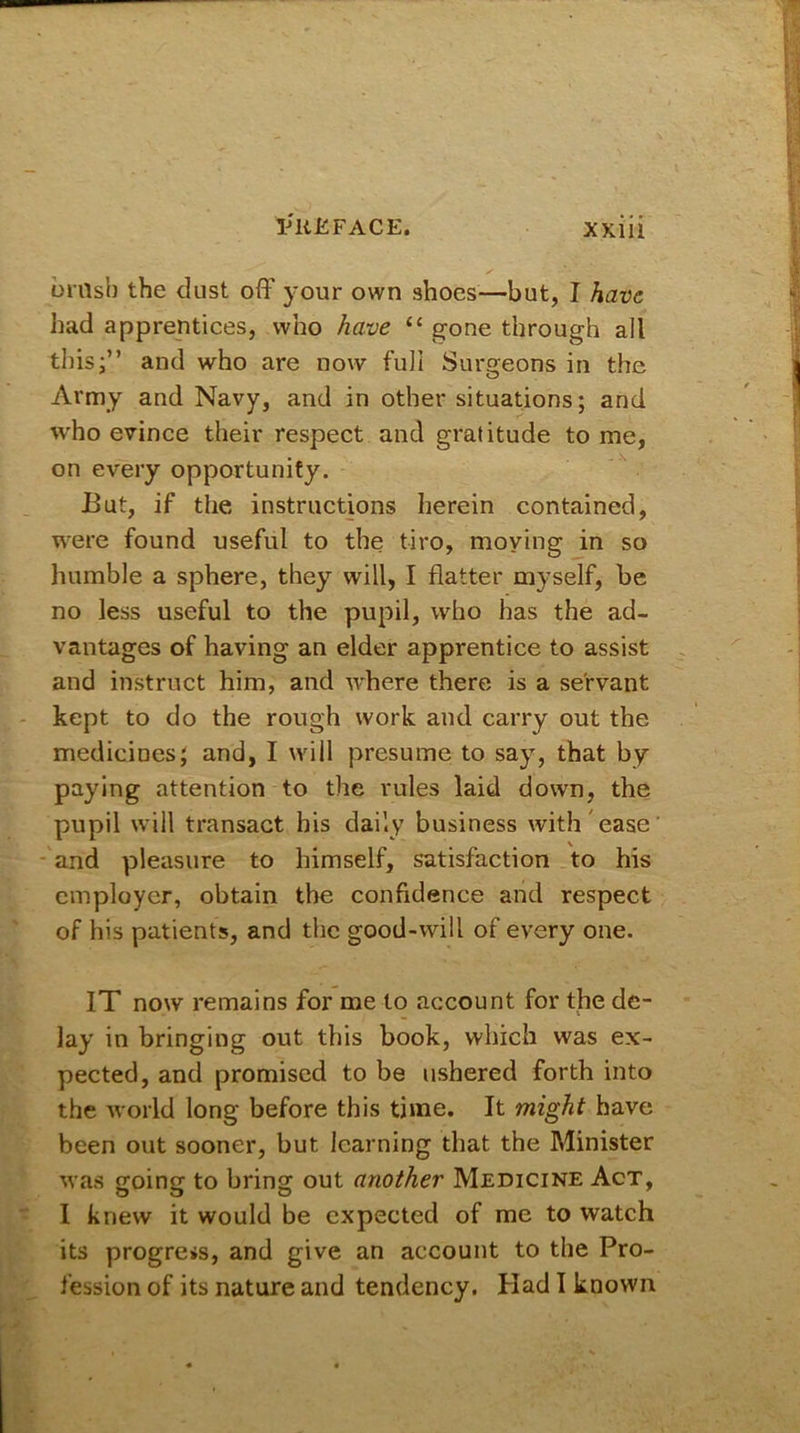 brash the dust off your own shoes—but, I have had apprentices, who have “ gone through all this;” and who are now full Surgeons in the Army and Navy, and in other situations; and who evince their respect and gratitude to me, on every opportunity. But, if the instructions herein contained, were found useful to the tiro, moving in so humble a sphere, they will, I flatter myself, be no less useful to the pupil, who has the ad- vantages of having an elder apprentice to assist and instruct him, and where there is a servant kept to do the rough work and carry out the medicines; and, I will presume to say, that by paying attention to the rules laid down, the pupil will transact his daily business with ease and pleasure to himself, satisfaction to his employer, obtain the confidence and respect of his patients, and the good-will of every one. IT now remains for me to account for the de- lay in bringing out this book, which was ex- pected, and promised to be ushered forth into the world long before this time. It might have been out sooner, but learning that the Minister was going to bring out another Medicine Act, I knew it would be expected of me to watch its progress, and give an account to the Pro- fession of its nature and tendency. Had I known