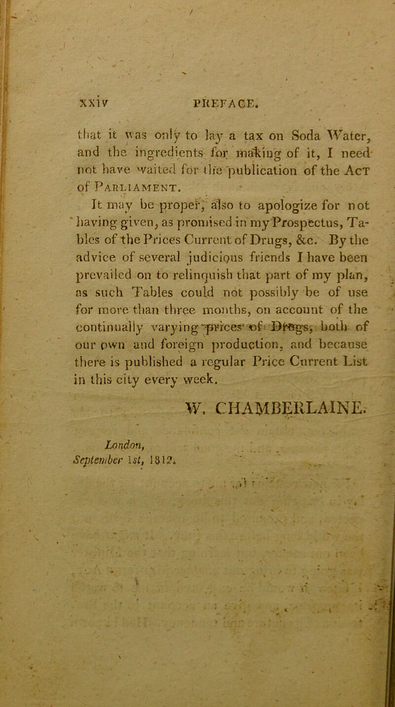 that it was only to lay a tax on Soda Water, and the ingredients for malting of it, I need not have waited for the publication of the Act of Parliament. It may be proper, also to apologize for not having, given, as promised in my Prospectus, Ta- bles of the Prices Current of Drugs, &c. By the advice of several judicious friends I have been prevailed on to relinquish that part of my plan, ns such Tables could not possibly be of use for more than three months, on account of the continually varyingprices' of both of our own and foreign production, and because there is published a regular Price Current List in this city every week. W. CHAMBE11LAINE. London, September 1st, 1812.