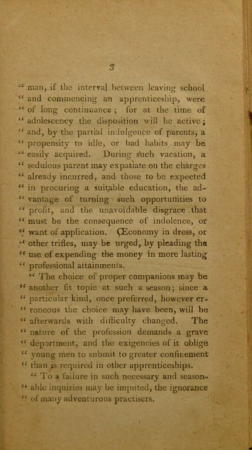 man, if the interval between leaving school i( and commencing an apprenticeship, were w of long continuance ; for at the time of t( adolescency the disposition will be active; and, by the partial indulgence of parents, a “ propensity to idle, or bad habits may be “ easily acquired. During shell vacation, a <c sedulous parent may expatiate on the charges “ already incurred, and those to be expected i( in procuring a suitable education, the ad- “ vantage of turning such opportunities to (< profit, and the unavoidable disgrace .that “ must be the consequence of indolence, or ‘,c want of application. ^Economy in dress, or i( other trifles, may be urged, by pleading the “ use of expending the money in more lasting “ professional attainments. “ The choice of proper companions may be <£ another fit topic at such a season; since a “ particular kind, once preferred, however er- “ roneous the choice may have been, will be “ afterwards with difficulty changed. The “ nature of the profession demands a grave “ deportment, and the exigencies of it oblige ce young men to submit to greater confinement u than is required in other apprenticeships. 11 To a failure in such necessary and season- “ able inquiries may be imputed, the ignorance of many adventurous practisers.