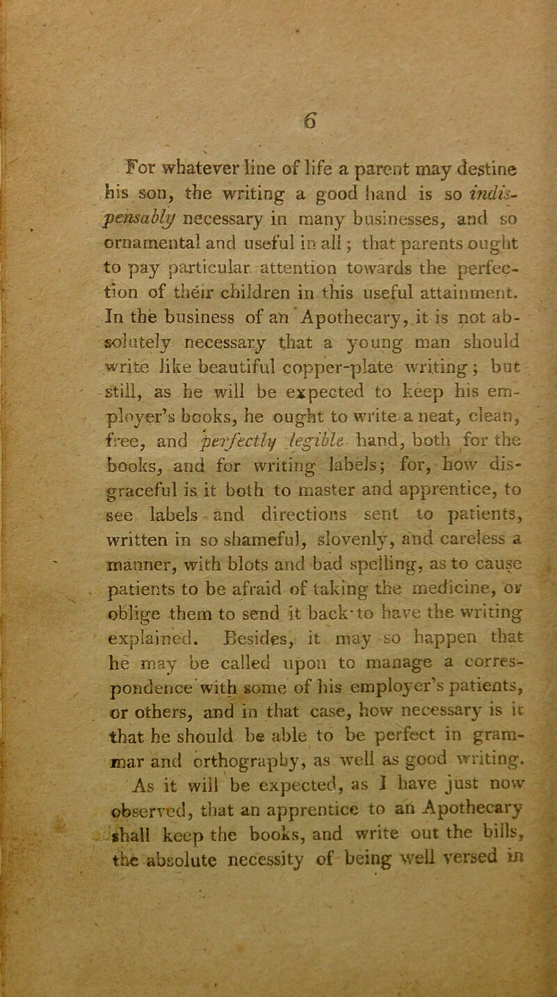 For whatever line of life a parent may destine his son, the writing a good hand is so indis- 'pemably necessary in many businesses, and so ornamental and useful in all; that parents ought to pay particular attention towards the perfec- tion of their children in this useful attainment. In the business of an Apothecary, it is not ab- solutely necessary that a young man should write like beautiful copper-plate writing; but still, as he will be expected to keep his em- ployer’s books, he ought to write a neat, clean, free, and perfectly legible, hand, both for the books, and for writing labels; for, how dis- graceful is it both to master and apprentice, to see labels and directions sent to patients, written in so shameful, slovenly, and careless a manner, with blots and bad spelling, as to cause patients to be afraid of taking the medicine, or oblige them to send it back'to have the writing explained. Besides, it may so happen that he may be called upon to manage a corres- pondence with some of his employer’s patients, or others, and in that case, how necessary is it that he should be able to be perfect in gram- mar and orthography, as well as good writing. As it will be expected, as I have just now observed, that an apprentice to an Apothecary shall keep the books, and write out the bills, the absolute necessity of being well versed in