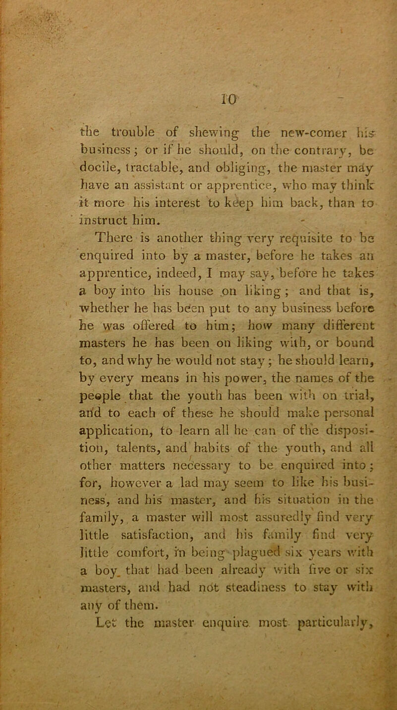 the trouble of shewing the new-comer his- business; or if he should, on the contrary, be docile, tractable, and obliging, the master may have an assistant or apprentice, who may think it more his interest to kdep him back, than to instruct him. There is another thing very requisite to be enquired into by a master, before he takes an apprentice, indeed, I may say, before he takes a boy into his house on liking ; and that is, whether he has been put to any business before he was offered to him; how many different masters he has been on liking with, or bound to, and why he would not stay; he should learn, by every means in his power, the names of the people that the youth has been with on trial, arid to each of these he should make personal application, to learn all he can of the disposi- tion, talents, and habits of the youth, and all other matters necessary to be enquired into : for, however a lad may seem to like his busi- ness, and his master, and his situation in the family, a master will most assuredly find very little satisfaction, and his family find very little comfort, in being plagued six years with a boy that had been already with five or six masters, and had not steadiness to stay with any of them. Let' the master enquire most particularly.