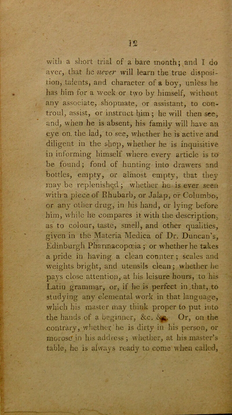 1*2 J M with a short trial of a bare month; and I do aver, that lie nevtr will learn the true disposi- tion, talents, and character of a boy, unless he has him for a week or two by himself, without any associate,.shopmate, or assistant, to con- trol, assist, or instruct him; he will then see, and, when he is absent, his family will have an eye on. the lad, to see, whether he is active and diligent in the shop, whether he is inquisitive in informing himself where every article is to be found; fond of hunting into drawers and bottles, empty, or almost empty, that they may be replenished; whether he is ever seen with a piece of Rhubarb, or Jalap, or Columbo, or any other drug, in his hand, or lying before him, while he compares it with the description, as to colour, taste, smell, and other qualities, given in the Materia Medica of Dr. Duncan’s, Edinburgh Pharmacopoeia ; or whether he takes a pride in having a clean counter; scales and weights bright, and utensils clean; whether he pays close attention, at his leisure hours, to his Latin grammar, or, if he is perfect in that, to studying any elemental work in that language, which his master may think proper to put into the hands of a beginner, &c. Or, on the contrary, whether' he is dirty in his person, or morose? in his address ; whether, at his master’s table, he is always ready to come when called,