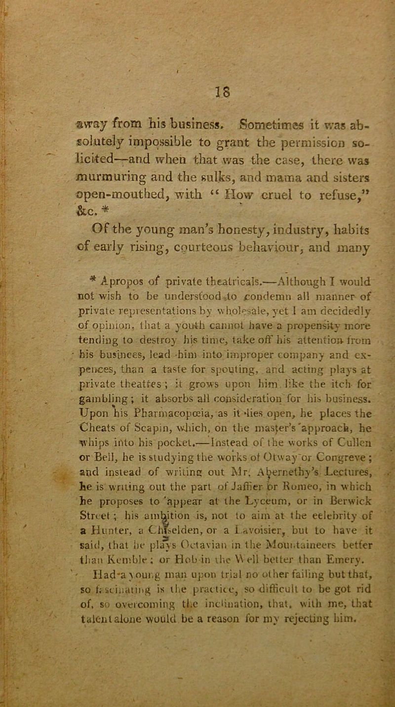 IS avray from his business. Sometimes it was ab- solutely impossible to grant the permission so- licited-—and when that was the case, there was murmuring and the sulks, and mama and sisters open-mouthed, with “ How cruel to refuse,” &c. * Of the young man’s honesty, industry, habits of early rising, courteous behaviour, and many * Apropos of private theatricals.—Although I would not wish to be understood do condemn all manner of private representations by wholesale, yet l am decidedly of opinion, that a youth cannot have a propensity more tending to destroy his time, take off his attention-from his bus'inces, lead him into improper company and ex- penses, than a taste for spouting, and acting plays at private theatres ; it grows upon him like the itch for gambling; it absorbs all consideration for his business. Upon his Pharmacopoeia, as it dies open, he places the Cheats of Scapin, which, on the master’s'approach, he whips into his pocket.— instead of the works of Cullen or Beil, he is studying the works ot Otway'or Congreve ; and instead of wrilinc out Mr. AbernethyV Lectures, he is writing out the part of Jaffier br Romeo, in which he proposes to ‘appear at the Lyceum, or in Berwick Street ; his amhition is, not to aim at the eelebrity of a Hunter, a ChLelden, or a Lavoisier, but to have it said, that he plays Oetavian in the Mountaineers better than Kemble; or Hob in the Y\ ell better than Emery. - Iiad*a > oung man upon trial no other failing but that, so fisciuaung is the practice, so difficult to begot rid of, so overcoming the inclination, that, with me, that talent alone would be a reason for my rejecting him.