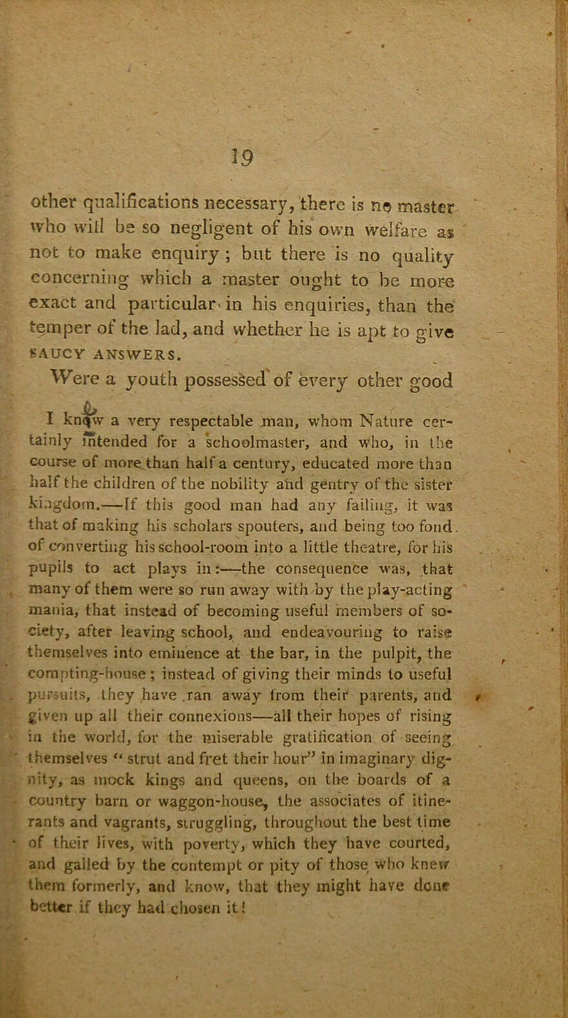 other qualifications necessary, there is no master who will be so negligent of his own welfare as not to make enquiry ; but there is no quality concerning which a master ought to be mor-e exact and particular, in his enquiries, than the temper of the lad, and whether he is apt to give SAUCY ANSWERS. Were a youth possessed of every other good & I knqw a very respectable man, whom Nature cer- tainly intended for a schoolmaster, and who, in the course of more than half a century, educated more than half the children of the nobility and gentry of the sister kingdom.—If this good man had any failing, it was that of making his scholars spouters, and being too fond, of converting his school-room into a little theatre, for his pupils to act plays in:—the consequence was, that many of them were so run away with by the play-acting mania, that instead of becoming useful members of so- ciety, after leaving school, and endeavouring to raise themselves into eminence at the bar, in the pulpit, the compting-house; instead of giving their minds to useful pursuits, they have .ran away from their parents, and ✓ given up all their connexions—all their hopes of rising in the world, for the miserable gratification of seeing themselves “ strut and fret their hour” in imaginary dig- nity, as mock kings and queens, on the boards of a country barn or waggon-house, the associates of itine- rants and vagrants, struggling, throughout the best time of their lives, with poverty, which they have courted, and galled by the contempt or pity of those who knew them formerly, and know, that they might have done better if they had chosen it!