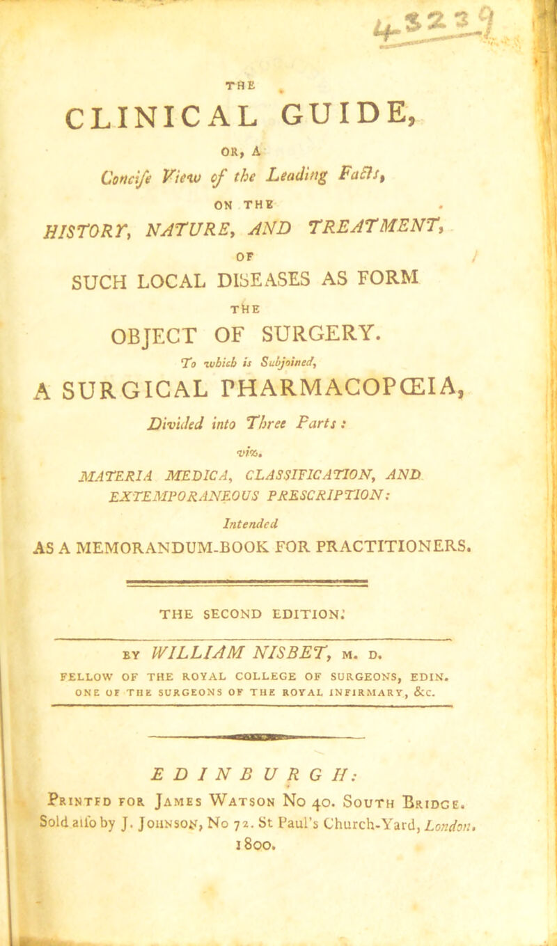 CLINICAL GUIDE, OR, A Condfe Vieiu of the Leading FaSls^ ON THE history, nature, and treatment, or / SUCH LOCAL DISEASES AS FORM tNe OBJECT OF SURGERY. Tb zubicb is Subjoined^ A SURGICAL PHARMACOPCEIA, Divided into Three Parts : life. MATERIA MEDIC A, CLASSIFICATION, AND EXTEMPORANEOUS PRESCRIPTION: Intended AS A MEMORANDUM-BOOK FOR PRACTITIONERS. THE SECOND EDITION.’ BY WILLIAM NISBET, m. d. FELLOW OF THE ROYAL COLLEGE OF SURGEONS, EDIN. ONE or THE SURGEONS OF THE ROYAL INFIRMARY, &C. E D I N B U R G II: Printed for James Watson No 40. South Bridge. Soldailbby J. Johnsoji, No 72. St Paul’s Church-Yard, Loki/jw. 1800.