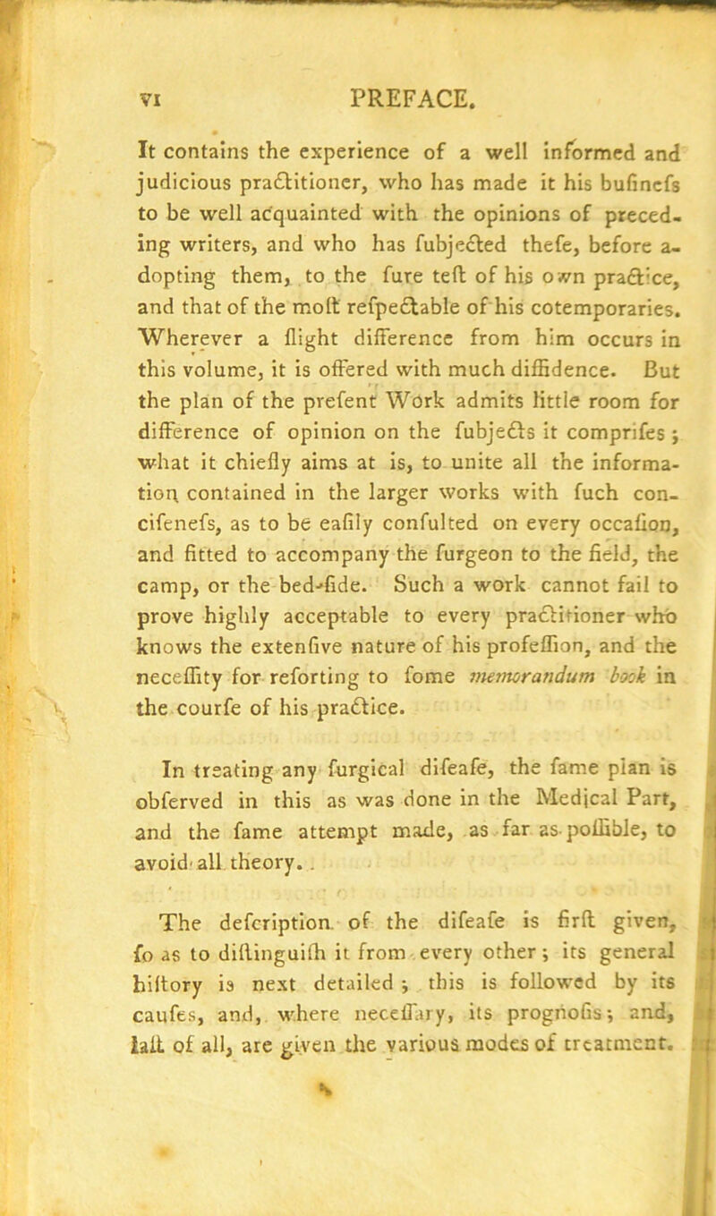 It contains the experience of a well informed and judicious pra£Htioncr, who has made it his bufinefs to be well acquainted with the opinions of preced- ing writers, and who has fubje^led thefe, before a- dopting them, to the fure tefl; of his o wn praftice, and that of the molt refpe£table of his cotemporaries. Wherever a flight difference from him occurs in this volume, it is offered with much diffidence. But the plan of the prefent Wcrk admits little room for difference of opinion on the fubjefts it comprifes ; what it chiefly aims at is, to unite all the informa- tion contained in the larger works with fuch con- cifenefs, as to be eafily confulted on every occaflon, and fitted to accompany the furgeon to the field, the camp, or the befiffide. Such a work cannot fail to prove highly acceptable to every pra£Htioner whb knows the extenfive nature of his profeffion, and the neceffity for reforting to fome viemoraridum book in the courfe of his practice. In treating any fnrgical difeafe, the fame plan is obferved in this as was done in the Medical Part, and the fame attempt made, as far as poffible, to avoid' all theory.. ' ( The defeription. of the difeafe is firft given, fo as to difiinguiffi it from every other; its general hiltory is next detailed ; this is followed by its caufes, and, where neceflary, its progiioGs; and, laii of all, are given the various modes of treatment. s