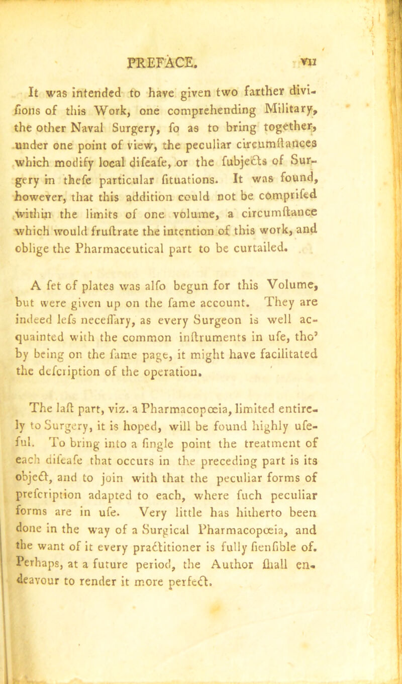 It was intended to have, given two farther divi- fions of this Work, one comprehending Military, the other Naval Surgery, fo as to bring together, under one point of view, the peculiar c’urcuniftanccs ,which modify local difcafe, or the fubje£ls of Sur- gery m thefe particular fituations. It was found, however, that this addition could not be comprifed iWitliiii the limits of one volume, a circumftance which would fruflrate the intention of this work, and oblige the Pharmaceutical part to be curtailed. A fet of plates was alfo begun for this Volume, but were given up on the fame account. They are indeed lefs neceflary, as every Surgeon is well ac- quainted with the common inftruments in ufe, tho’ by being on the fame page, it might have facilitated the defciiption of the operation. The laft part, viz. a Pharmacopoeia, limited entire- ly to Surgery, it is hoped, will be found highly ufe- ful. To bring into a fingle point the treatment of each difeafe that occurs in the preceding part is its obje£l, and to join with that the peculiar forms of prefcription adapted to each, where fuch peculiar forms are in ufe. Very little has hitherto been 1 done in the way of a Surgical Pharmacopoeia, and the want of it every pradlitioner is fully fienfible of. Perhaps, at a future period, the Author fliall en- deavour to render it more perfc<ft.