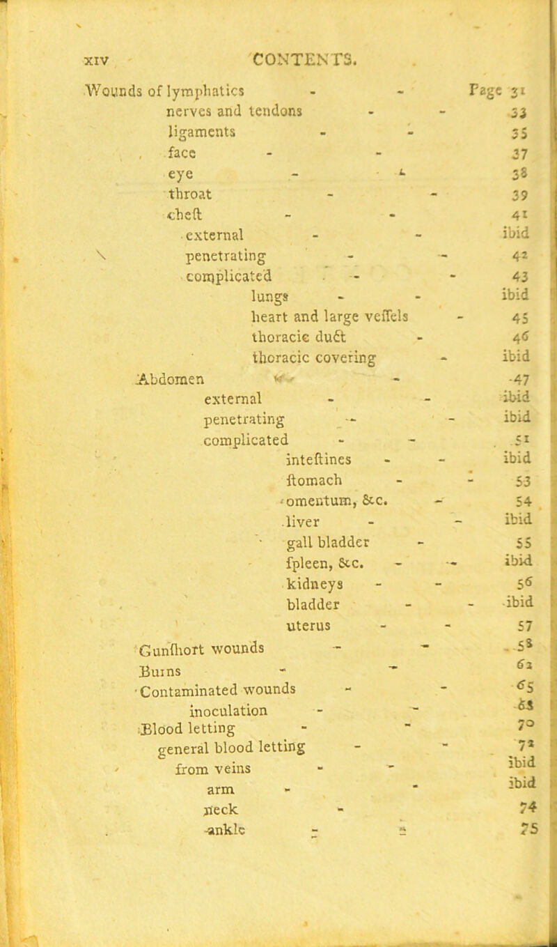 1 XIV CONTENTS. H Wounds of lyropliatics nerves and tendons ligaments face eye throat theft external penetrating complicated lungs Abdomen heart and large veffels thoracic du£l thoracic covering *r..- external penetrating complicated inteftines ftomach ‘ omentum, &c. liver gall bladder fpleen, &cc. kidneys bladder uterus ‘Gunflrort wounds Burns ■Contaminated wounds inoculation :Elood letting general blood letting from veins arm neck -ankle