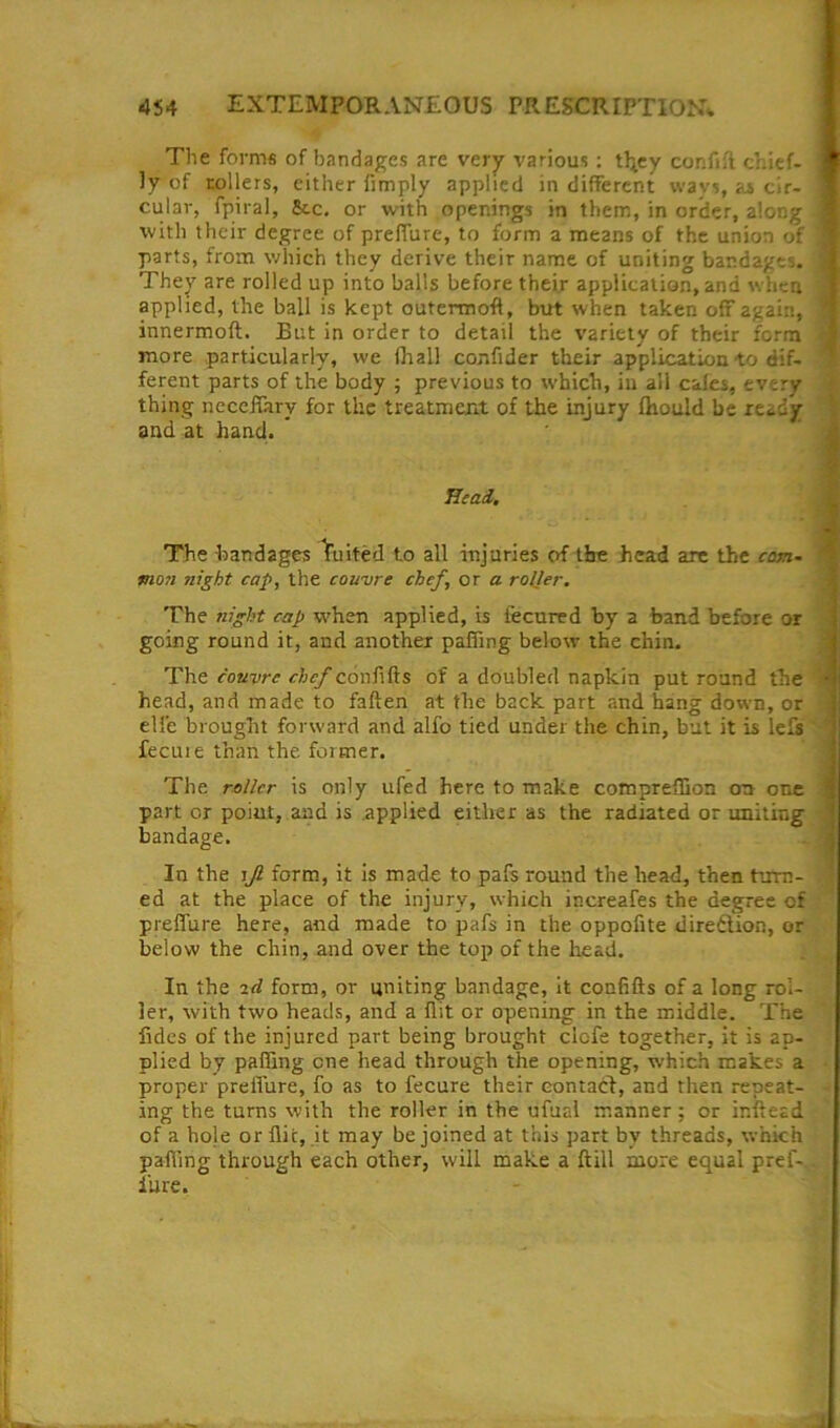 The forms of bandages are vcrj various : tljcy confift chief- ly of rollers, cither fimply applied in different wavs, as cir- cular, fpiral, Sec, or with openings in them, in order, along with their degree of preffure, to form a means of the union of , parts, from which they derive their name of uniting bandages. They are rolled up into balls before their application, and when applied, the ball is kept outermoft, but when taken off again, * innermoft. But in order to detail the variety of their form ^ more particularly, we llial! confider their application to dif- ferent parts of the body ; previous to which, in all calcs, every - thing ncccffary for the treatmeri.t of the injury ftiould be ready ^ and at hand. * Head,, The bandages Suited to all injuries of the head are the com- man night cap, the couvre chef, or a roller. The night cap when applied, is lecured by a band before or going round it, and another paffing below the chin. The couvre chef confifts of a doubled napkin put round the head, and made to fallen at the back part and hang down, or | elfe brought forward and alfo tied under the chin, but it is lefs'' fecuie than the former. The roller is only ufed here to make compreffion ou one ‘ part or point, and is applied either as the radiated or uniting ' bandage. . i In the rjl form, it is made to pafs round the head, then turn- * ed at the place of the injury, which increafes the degree of preffure here, and made to pafs in the oppofite diredlion, or below the chin, and over the top of the head. In the arf form, or uniting bandage, it confifts of a long rol- ler, with two heads, and a flit or opening in the middle. The fides of the injured part being brought elefe together, it is ap- plied by palling one head through the opening, which makes a proper preffure, fo as to fecure their contact, and then repeat- ing the turns with the roller in the ufual manner; or inftead of a hole or flic, it may be joined at this part by threads, which paffing through each other, will make a ftill more equal pref- I’ure. t j