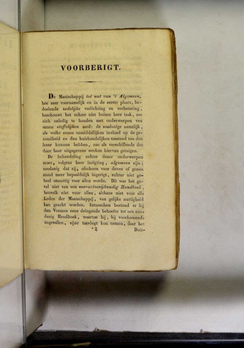 VOORBERIGT. De Maatschappij tot nut van Algemeen^ hoe zeer voornamelijk en in de eerste plaats, be- doelende %edelijke verlichting en verbetering, beschouwt het echter niet buiten hare taak, om zich onledig te houden met onderwerpen van eenen stoffelijken aard: de zoodanige namelijk, als welke eenen onmiddellijken invloed op de ge- zondheid en den huishoudelijken toestand van den lezer kunnen hebben, zoo als verschillende der door haar uitgegevene werken hiervan getuigen. De behandeling echter dezer onderwerpen moet y volgens hare inrigting , algemeen zijn ; zoodanig dat zij, ofschoon voor dezen of genen stand meer bepaaldelijk ingerigt, echter niet ge- heel onnuttig voor allen worde. Dit was het ge- val niet van een vee--artsenijkundig Handboek , hetwelk niet voor allen, althans niet voor alle Leden der Maatschappij, van gelijke nuttigheid kan geacht worden. Intusschen bestond er bij den Veeman eene dringende behoefte tot een zoo- danig Handboek, waartoe hij , bij voorkomende ’ ongevallen, zijne toevlugt kon nemen, daar het Duit-