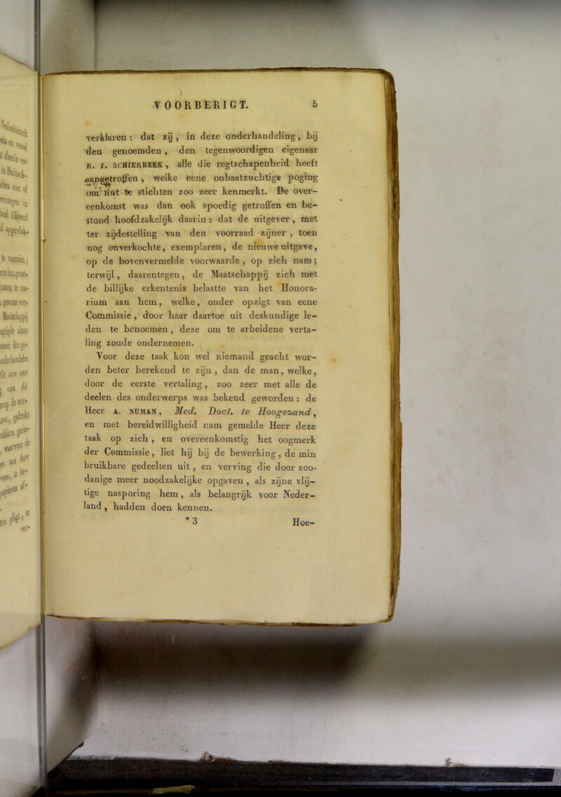 / 5 T O O R B E RI G T. Tfei’klaren ; dat zy , in deze onderhandeling, bij den genoemden, den tegenwoordigen eigenaar R. j. SCHIERBEEK, alle die reglschapenlieid heeft aanggtrolfen, welke eene onbaatzuchtige poging ótn'liiil-te stichten zoo zeer kenmerkt. De over- eenkomst was dan ook spoedig getroffen en be- stond hoofdzakelijk daarin: dat de uitgever, met ter zijdeslelling van den voorraad zijner , toen nog onverkochte, exemplaren, de nieuwe uitgave, op de bovenvermelde voorwaarde , op zich nam; terwijl, daarentegen, de Maatschappij zich met de billijke erkentenis belastte van het Honora- rium aan hem, welke, onder opzigt van eene Commissie , door haar daartoe uit deskundige le- den te benoemen , deze om te arbeidene verta- ling zoude ondernemen. Voor deze taak kon wel niemand geacht wor- den beter berekend te zijn , dan de man, welke, door de eerste vertaling, zoo zeer met alle de deelen des onderwerps was bekend geworden: de Heer a. nüman , Med, Doel, ie Hoogezand, en met bereidwilligheid nam gemelde Heer deze taak op zich , en overeenkomstig het oogmerk der Commissie, liet hij bij de bewerking, de min bruikbare gedeelten uit, en verving die door zoo- danige meer noodzakelijke opgaven , als zijne vlij- tige nasporing hem, als belangrijk voor Neder- land , hadden doen kennen. *3 Hoe-