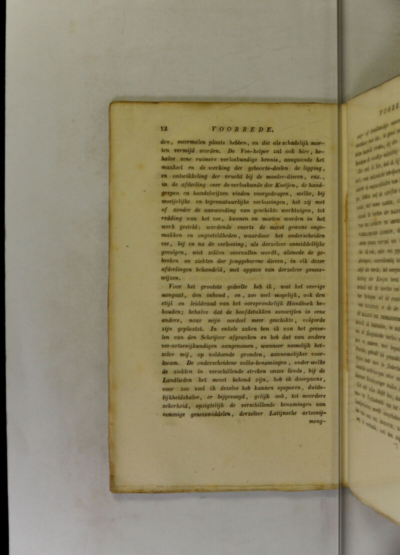 d<rt, meermalen plaats hebben ^ en die als schadelijk moe- ten vermijd worden. De Vee-helper zal ook hür, be- halve eene ruimere verloskundige kennis, aangaande het maaksel en de werking der geboorte-deelen de ligging, en ontwikkeling der vrucht bij de moeder-dieren, enz., in de afdeeling over de verloskunde der Koeijen, de hand- grepen m handelwijzen vinden voorgedragen, welke, bij moeijelijke en tegennatuurlijke verlossingen, het zij met of zonder de aanwending van geschikte werktuigen, tot redding van het vee, kunnen en moeten worden in het werk gesteld; wordende voorts de meest gewone onge- makken en ongesteldheden, waardoor het onderscheiden vee, bij en na de verlossing, als derzelver onmiddellijke gevolgen, niet zelden overvallen wordt, alsmede de ge- breken en ziekten der jonggeborene dieren, in elk dezer afderlingen behandeld, met opgave i’on derzelver genees- wijzen. Voor het grootste gedeelte heb ik, wat het overige aangaat, den inhoud, en, zoo veel mogelijk, ook den stijl en leiddraad van het oorspronkelijk Handboek be- houden; behalve dal de hoofdstukken somwijlen in eene andere, naar mijn oordeel meer geschikte, volgorde zijn geplaatst, in enkele zaken ben ik van het gevoe- len van den Schrijver afgeweken en heb dat van andere vee-artsenijkundigen aangenomen , wanneer namelijk het- zelve mij, op voldoende gronden, aannemelijker voor- kwam. De onderscheidene volks-bcnamwgen , onder welke de ziekten in verschillende streken nnzes lands, bij de Landlieden het meest bekend zijn, heb ik doorgaans, tfoor zoo veel ik dezelve heb kunnen opsporen, duide- lijkheidshalve, er bijgevoegd, gelijk ook, tol meerdere zekerheid, opzigtelijk de verschillende benamingen van sommige geneesmiddelen, derzelver Laiijnsche artsenij- meng-