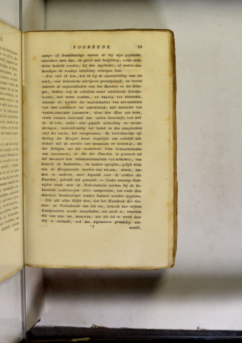 meng- of kruidkundige namen er hij gijn geplaatst; waardoor men dus, in geval van twijfeling, welke mid- delen bedoeld icorden, bij den Apotheker, of-andere des- kundigen de noodige inlichting erlangen kan. , Zoo veel ik kon, heb ik bij de zamenstelling van dit werk, 07ize inlandschc schrijvers geraadpleegd, en vooral omtrent de ongesteldheden van het Rundvee en der Scha- pen, hebben mij de schriften onzer uitstekende Landge- nooten, met name camper, le FRA^CQ tan berkheij, alsmede de werken der maatschappij ter bevorderins TAN DEN LANDBOUW TE AMSTERDAM, HET MAGAZIJN TAN TADERLAND8CHEN LANDBOUW , doOr den Hccr JAN KOPS, eenen ruimen voorraad van zaken verschaft, van wel- ke ik vele, onder eene gepaste verkorting en veran- deringen, overeenkomstig het bestek en den aangenomen stijl des werks, heb overgenomen. De verloskundige af- deeling der Koeijen bevat insgelijks een zakelijk uit- treksel uit de werken van ererhard en erissman , die der Schapen uit het onderwijs toor schaapherders van DAULKNTON, CU dic der Paarden is genomen uit het MAGAZIJN der thierarzneikdnde van rohlwes , van hetwelk ik buitendien, in andere opzigten, gelijk mede van de Hoogduitsche werken van pilger , busch , am- MON en anderen, meer bepaald voor de ziekten der Paarden, gebruik heb gemaakt. — Onder sommige blad- sijden vindt men de Nederduitsche werken bij de be- handelde onderwerpen zelve aangewezen, ten einde deze daarover breedvoeriger zouden kunnen worden nagezien. Uit dit alles blijkt dan, dat het Handboek der Ge- nees- en Verloskunde van het vee, hetwelk hier mijnen Landgenooten wordt aangeboden, een werk is, waarvan dat van joh. nic. rohlwes, zoo als het te voren door is vertaald, wel den algemeenen grondslag uit- * 7 maakt,