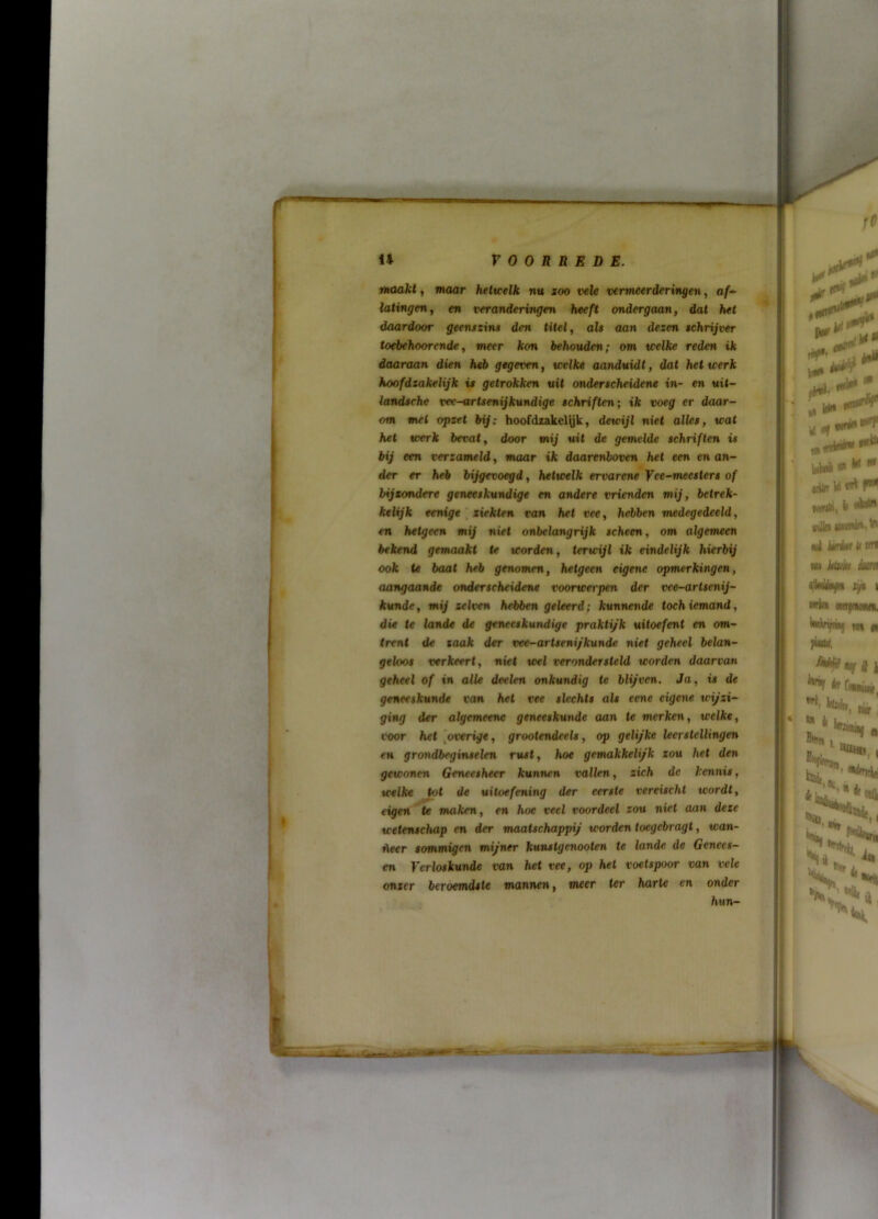 maakt, maar helicelk «u xoo vele vermeerderingen, c/- latingen, en veranderingen heeft ondergaan, dat het daardoor geenszins den titel, als aan dezen schrijver tod>ehoorcnde, meer kon behouden; om tcelke reden ik daaraan dien heb gegeven, welke aanduidt, dat het werk hoofdzakelijk is getrokken uit onderscheidene in- en uil- landsehe vee-artsenijkundige schriften; ik voeg er daar- om met opzet bij: hoofdzakelyk, dewijl ni«( alles, wat het werk bevat, door mij uit de gemelde schriften is bij een verzameld, maar ik daarenboven het een en an- der er heb bijgevoegd, hetwelk ervarene Yee-meesters of bijtondere geneeskundige en andere vrienden mij, betrek- ktHjk eenige \ ziekten ran het vee, hebben medegedeeld, en hetgeen mij ni^t onbelangrijk scheen, om algemeen bekend gemaakt te worden, terwijl ik eindelijk hierbij ook te baat heb genomen, hetgeen eigene opmerkingen, aangaande onderscheidene voorwerpen der vee-artsenij- kunde, mij selven hebben geleerd; kunnende toch iemand, die te lande de geneeskundige praktyk uitoefent en om- trent de zaak der vee-artsenifkunde niet geheel belan- geloos verkeert, niet wel verondersteld worden daarvan geheel of in alle deelen onkundig te blijven. Ja, i» de geneeskunde von het vee slechts als eene eigene wijzi- ging der algemeene geneeskunde aan te merken, welke, voor het [overige, grootendeels, op gelijke leerstellingen grondbegifuelen rust, hoe gemakkelijk zou het den gewonen Geneesheer kunnen vallen, zich de kennis, welke Jot de uitoefening der eerste vereischt wordt, eigen te maken, en hoe veel voordeel zou niet aan deze wetenschap en der maatschappij worden toegebragt, wan- Aeer sommigen mijner kuustgenooten te lande de Genees- en Verloskunde van het vee, op hel voetspoor van vele onzer beroemdste mannen, meer ter harte en onder hun-