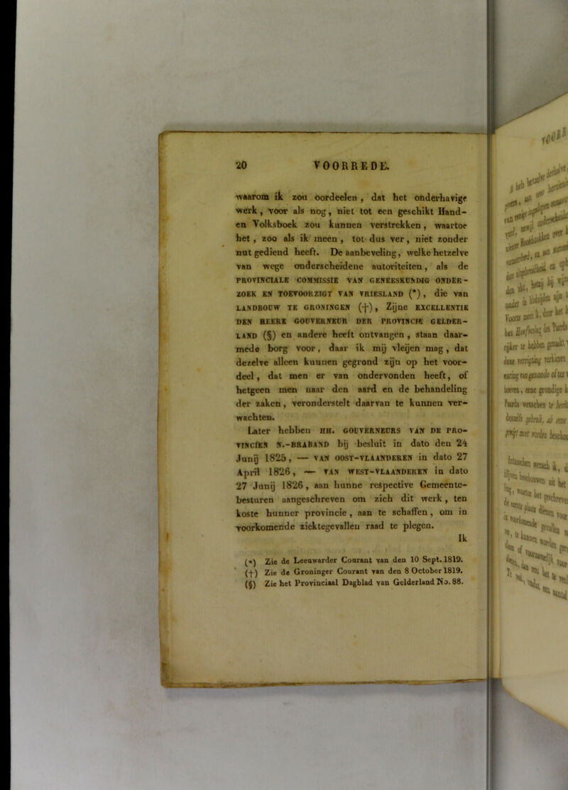 Tvaarom ik zou oordeckn , dat het onderhavige werk, TOOT als nog, niet tot een geschikt Hand- en Volksboek zou kunnen verstrekken, waartoe het, zoo als ik' meen , tot- dus ver, niet zonder nut gediend heeft. De aanbevding, welke hetzelve van wege onderscheidene autoriteiten, als de paOVnïCIALK COMMISSIE VAN GENBESKDNDIG ONDER- ZOEK ES TOETOORZIGT VAN VRIESLAND (*) , die Van LANDBOOW TE GRONINGEN (-j-) , Zijne EXCELLENTIE DEN HEERl GODVBRNECR DER PROTTNCIB GELDER- LAND (S) en andere heeft ontvangen , staan daar- mede borg voor, daar ik mij vleijen mag, dat dezelve alleen kunnen gegrond zijn op het voor- deel ) dat men er van ondervonden heeft, of hetgeen men naar den aard en de behandeling der zaken, veronderstelt daarvan te kunnen ver- wachten. Later hebben hh. godvernedrs van de pro- vinciën N.-BRABAND bij -besluit in dato den 24 .lunij 1825, — VAN OOST-VLAANDERKN in dato 27 April 1826 , — VAN WEST-VLAANDEKBN in dato 27'Janij 1826, aan hunne rcspective Gemeente- besturen aangeschreven om zich dit werk, ten koste hunner provincie , aan te schaffen, om in voorkomende ziektegevallen raad te plegen. Ik (») Zie de Leeuwarder Courant vau den 10 Sept. 1819. (f) Zie de Groninger Courant van den 8 October 1819. (5) Zie het Provinciaal Dagblad van Gelderland No. 88. 'i Li rjjier It kibtt '' deu rmi^ting wion rvwg rta gsuaJt oftcri iiocND, ttse jroodift ii Pardi vfBstWii tf kd itwrifs peiaif, é itoc i**?' aarilM iiwfk;