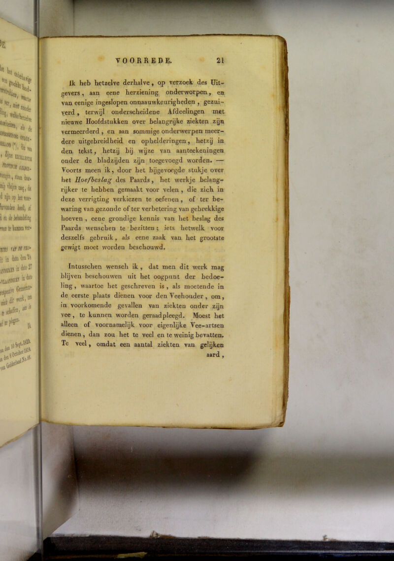 Ik heb hetzelve derhalve ^ op verzoek des üit^ gevers, aan eene herziening onderworpen, en van eenige ingeslopen onnaauwkeurigheden , gezui- verd , terwijl onderscheidene Afdeelingen met nieuwe Hoofdstakken over belangrijke ziekten zijn vermeerderd , en aan sommige onderwerpen meer- dere uitgebreidheid en ophelderingen, hetzg in den tekst, hetzij bij wijze van aanteekeningen onder de bladzijden zijn toegevoegd worden. — Voorts meen ik, door het bijgevoegde stukje over het Hoefbeslag des Paards, het werkje belang- rijker te hebben gemaakt voor velen , die zich in deze verrigting verkiezen te oefenen, of ter be- waring van gezonde of ter verbetering van gebrekkige hoeven , eene grondige kennis van het beslag des Paards wenschen te bezitten; iets hetwelk voor deszelfs gebruik, als eene zaak van het grootste gewigt moet worden beschouwd, Intusschen wensch ik , dat men dit werk mag blijven beschouwen uit het oogpunt der bedoe- ling , waartoe het geschreven is , als moetende in de eerste plaats dienen voor den Veehouder, om, in voorkomende gevallen van ziekten onder zijn vee , te kunnen worden geraadpleegd. Moest het alleen of voornamelijk voor eigenlijke Vee-artsen dienen , dan zou het te veel en te weinig bevatten. Te veel, omdat een aantal ziekten van gelijken aard ,