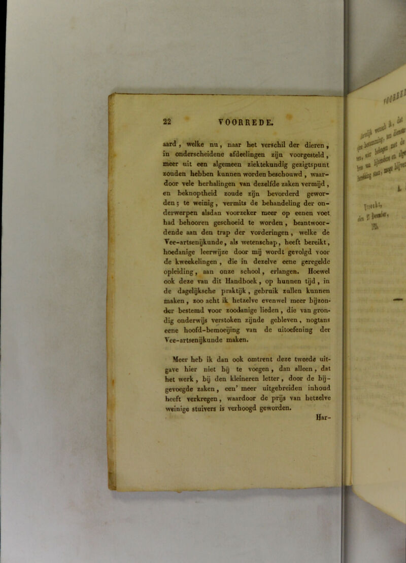 aard , welke nu, naar het verschil der dieren j in onderscheidene afdeelingen zijn voorgesteld, meer uit een algemeen ziektekundig gezigtspunt zouden hebben kunnen worden beschouwd , waar- door vele herhalingen van dezelfde zaken vermijd, en beknoptheid zoude zijn bevorderd gewor- den ; te weinig, vermits de behandeling der on- derwerpen alsdan voorzeker meer op eenen voet. had behooren geschoeid te worden , beantwoor- dende aan den trap der vorderingen, welke de Vee-arlsenijkunde, als wetenschap, heeft bereikt, hoedanige leerwijze door mij wordt gevolgd voor de kweekelingen , die in dezelve eene geregelde opleiding, aan onze schooi, erlangen. Hoewel ook deze van dit Handboek, op hunnen tijd , in de dagelijksche praktijk, gebruik zullen kunnen maken, zoo acht ik hetzelve evenwel meer bijzon* der bestemd voor zoodanige lieden, die van gron* dig onderwijs verstoken zijnde gebleven, nogtans eene hoofd-bemoeijlng van de uitoefening der Vee-artsenjjkunde maken. Meer heb ik dan ook omtrent deze tweede uit- gave hier niet bij te voegen, dan alleen, dat het werk, by den kleineren letter, door de bij- gevoegde zaken, een^ meer uitgebreiden inhoud heeft verkregen, waardoor de prijs van hetzelve weinige stuivers is verhoogd geworden. Har-