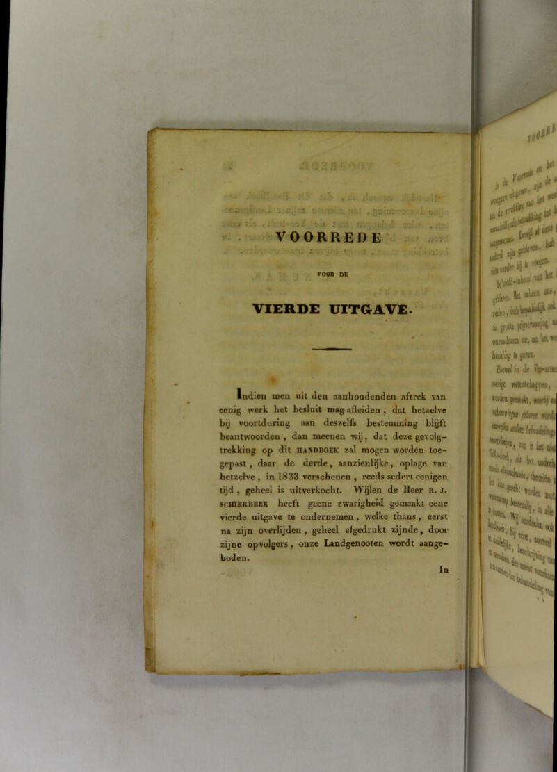 i il :i n F: /-iurl; ;.;I slh ic't , ih\ v;i : • .fr- .iiÖ> ï'r. ‘Ji 3u..l I , J. :. i. vv . .. ;■ ‘j.: ... d •jq:'..' . 1’.' 1 'd r tr.’i . ■ i • k% ' TOOK DE VIERDE UITGAVE. \. ».\ Indien men uit den aanhoudenden aftrek van eenig werk het besluit mag afleiden dat hetzelve bij voortduring aan deszelfs bestemming blijft beantwoorden, dan meenen wij, dat deze gevolg- trekking op dit HANDBOEK zal mogen worden toe- gepast, daar de derde, aanzienlijke, oplage vaii hetzelve , in 1833 verschenen , reeds sedert eenigen tijd , geheel is uitverkocht. Wijlen de lieer R. j. scHlERBEEK heeft geene zwarigheid gemaakt eeue vierde uitgave te ondernemen, welke thans, eerst na zijn overlijden, geheel afgedrukt zijnde, door zijne opvolgers, onze Landgenooten wordt aange- boden. '1 t v-< N t'