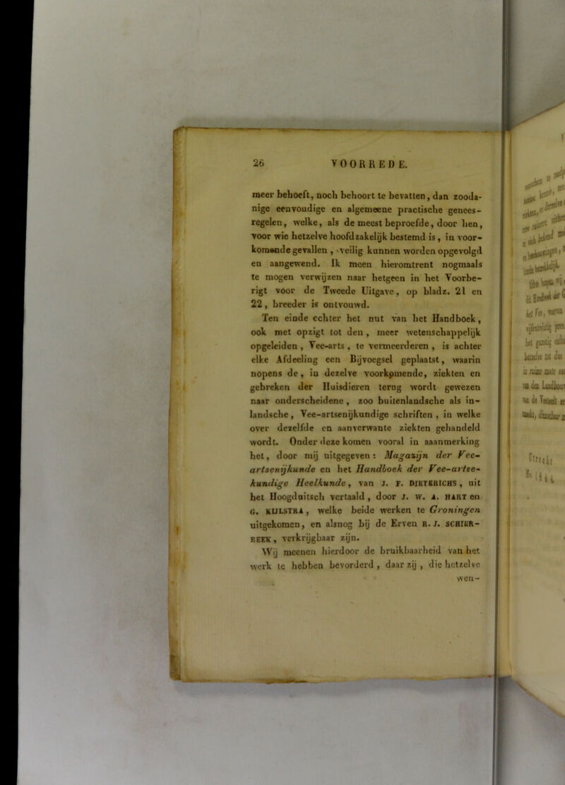 meel’ behoeft, noch behoort te bevatten, dan zooda- nige eenvoudige en algemeene practische genees- regelen, welke, als de meest beproefde, door hen, voor wie hetzelve hoofdzakelijk bestemd is, in voor- komende gevallen , 'Veilig kunnen worden opgevxilgd en aangewend. Ik meen hieromtrent nogmaals te mogen verwijzen naar hetgeen in het Voorbe- rigi voor de Tweede Uitgave, op bladz. 21 en 22, breeder is ontvouwd. Ten einde echter het nut van het Handboek, ook met opzigt tot den, meer wetenschappelijk opgeleiden , Vee-arts , te vermeerderen , is achter elke Afdeeling een Bijvoegsel geplaatst, waarin nopens de, in dezelve voorkpmendc, ziekten en gebreken der Huisdieren terug wordt gewezen naar onderscheidene , zoo bultenlandsche als in- landsche, Vee-artsenijkundige schriften, in welke over dezelfde en aanverwante ziekten gehandeld wordu Onder deze komen vooral in aaanmerking het, door mij uitgegeven: Magazijn der Fee^ artsenijkunde en het Handboek der Vee-artse- kundige Heelkunde, van J. F. dibtbrichs , uit bet Uoogduitsch vertaald , door j. w. A. hart en o. KULSTRA, welke beide werken te Groningen uitgekomen, en alsnog bij de Erven R. J. schier- BEEK, verkrijgbaar zijn. Wij mcenen hierdoor de bruikbaarheid van het werk IC hebben bevorderd, daar zij , die hetzelve wen-