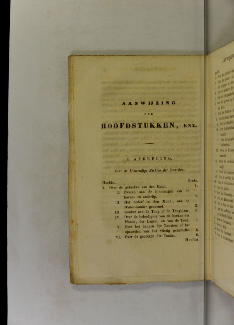 HOOFDSTUKKEN, enz. I. A F D E E L 1 N G. Ortr de Uitvrndige Ziekten der Paarden. Iloofdst. Rladz. 1. Over de gebreken van den Mond. I. Zweren aan de binncnz\jdc van de • boven- en onderlip. II. Het bederf in den Mond , ook de IFater-Aanker genoemd, 2. III. Kanker aan de Tong of de Tongblaar. 3. IV. Over de beleediging van de hoeken des Monds, der Lagen, en van de Tong. 3. Y. Over het hangen der Roosters of het opiwellen van het vliezig gehemelte. 5. VI Over de gebreken der Tanden. 6-