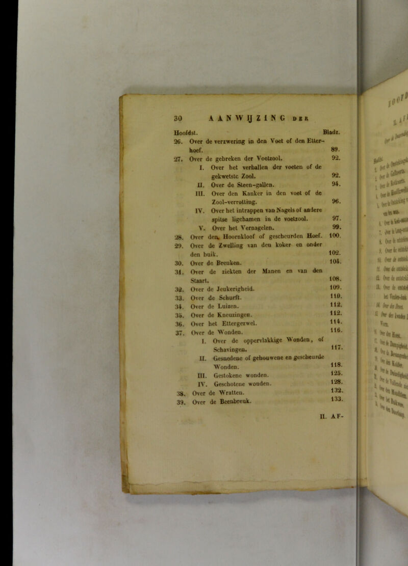 Uoofdst. ' Bladi. 26. Over de verzwering in den Voet of den Etter- hoef. 89. 27. Over de gebreken der Voetzool. I. Over het verballen der voelen of de 92. gekwetste Zool. 92. II. Over de Steen-gallen. III. Over den Kanker in den voet of de 94. Zool-verrotting. IV. Over het intrappen van Nagels of andere 96. spitse ligchamen in de voetzool. 97. V. Over bet Vernagelen. 99. 28. Over den, Uoornkloof of gcschcurden Hoef. 100. 29. Over de Zwelling van den koker en onder den buik. 102. 30. Over dc Breuken. 104. 3i. Over de ziekten der Manen en van den Staart. 108. 3it. Over de Jeukerigheid. 109. .33. Over de Schurft. Ito. 34. Over de Luizen. 112. 3». Over de Kneuzingen. 112. 36. Over het Ettergezwel. 114. 37. Over de Wonden. 1. Over dc oppervlakkige Wonden, of 116. Schavingen. 11. Gesnedene of gchouwene en gescheurde 117. Wonden. 118. III. Gestokenc wonden. 125. IV. Geschotene wonden. 128. 38. Over de Wratten. 132. 39. Over de Beenbreuk. 1.33. II. AF-