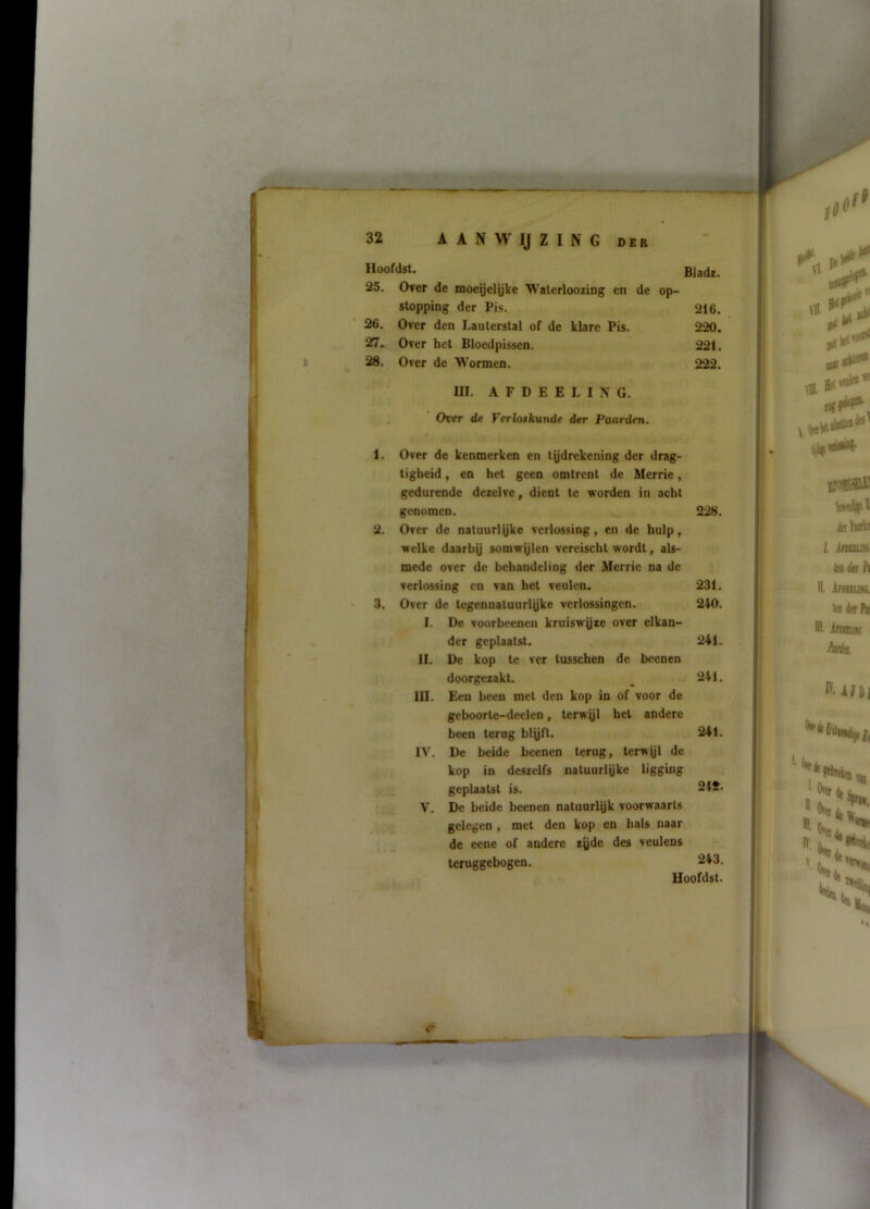 32 A A N W IJ Z I N G DEB Hoofdst. Biadï. 25. Over de moegelijke Walerloozing cn de op- stopping der Pis. 26. Over den Lauterstal of de klare Pis. 27. Over het Bloedpissen. 28. Over de Wormen. UI. A F D E E L I N G. . Over de Verloskunde der Paarden. 216. 220. 221. 222. 1. Over de kenmerken en tydrekening der drag- tigheid, en het geen omtrent de Merrie, gedurende dezelve, dient te worden in acht genomen. 2. Over de natuurlyke verlossing, en de hulp, welke daarhy somwylen vereischt wordt, als- mede over de behandeling der Merrie na de verlossing cn van bet veulen. 3. Over de tegennaluurlyke verlossingen. I. De voorbeenen kruiswyze over elkan- der geplaatst. II. De kop te ver tusseben de bcenen doorgezakt. . UI. Een been met den kop in of voor de geboorte-dcclen, terwyl hel andere been terug blyft. IV. De beide beenen terug, terwyl de kop in deszelfs natuurlyke ligging , ; geplaatst is. V. De beide beenen natuurlyk voorwaarts gelegen, met den kop cn hals naar ; de eene of andere zyde des veulens leruggebogen. 228. 231. 240. 241. 241. 241. 242. 243.
