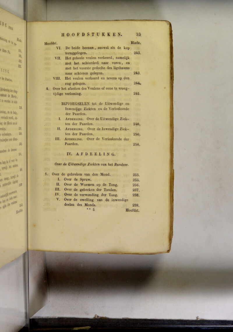 Hoofdst. Bladï. VI. De beide beenen, zoowel als de kop teruggelegen. 243. VII. Het geheele veulen verkeerd, namelijk met het achterdeel naar voren, en met het voorste gedeelte des ligchaams naar achteren gelegen. 243. VIII. Het veulen verkeerd en tevens op den rug gelegen. 244. Over het afzetten des Veulens of eene te vroeg- tijdige verlossing. 245. BIJVOEGSELEN tot de Uitwendige en Inwendige Ziekten en de Verloskunde der Paarden. I. Afdeeling. Over de Uitwendige Ziek- ten der Paarden. II. Afdeeung. Over de Inwendige Ziek- ten der Paarden. III. Afdeeling. Over de Verloskunde der Paarden. IV. A F D E E L I N G. Ov*r de Uitwendige Ziekten van het Rundvee. Over de gebreken van den Mond. 255. I. Over de Spruw. 255. II. Over de Wormen op de Tong. 256. III. Over de gebreken der Tanden. 257. IV. Over de verwonding der Tong. 258. V. Over de zwelling van de inwendige deelen des Monds. 258. * * 5 Hoofdst. 248. 250, 254.