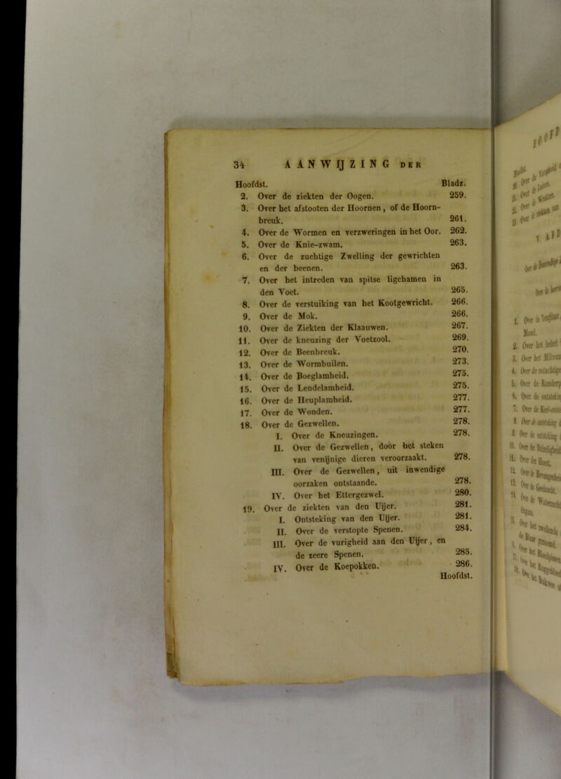 2. Over de ziekten der Oogcn. 259. 3. Over het afstooten der Hoornen , of de Hoorn- brcuk. 261. 4. Over de Wormen en verzweringen in het Oor. 262. 5. Over de Knie-zwam. 263. 6. Over de zachtigc Zwelling der gewrichten en der beenen. 263. 7. Over het intreden van spitse ligchamen in den Voet. 265. 8. Over de verstuiking van het Kootgewricht. 266. 9. Over de Mok. 266. 10. Over de Ziekten der Klaauwen. 267. 11. Over de kneuzing der Voetzool. 269. 12. Over de Beenbreuk. 270. 13. Over de Worrabuilen. 273. 14. Over de Boeglamhcid. 275. 15. Over de Lendelamheid. 275. 16. Over de Ilcuplamheid. 277. 17. Over de 'W'onden. 277. 18. Over de Gezwellen. 278. I. Over de Kneuzingen. 278. U. Over de Gezwellen, door het steken van venynige dieren veroorzaakt. 278. III. Over de Gezwellen, uit inwendige oorzaken ontstaande. 278. IV. Over het Ettergezwel. 280. 19. Over de ziekten van den Uijer. 281. I. Ontsteking van den Utjer. 281. II. Over de verstopte Spenen. 284. •’ lil. Over de vurigheid aan den Uijer, en de zeere Spenen. 285. • IV Over de Koepokken. ’ 286.