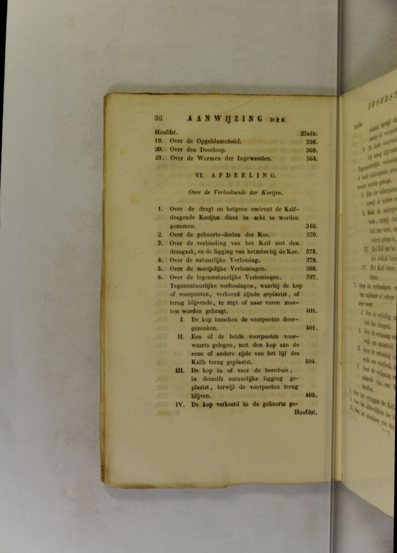 Hoofdst. Bladi. 19. Over de Opgeblazenheid. 356. 30. Over den Doorloop. . 360. 31. Over de Wormen der Ingewanden. 364. VI. A F D E E L I N G. Ovtr de Verloskunde der Koeijen. 1. Over de dragt en hetgeen omtrent de Kalf- „ dragende Koeijen dienl in acht te worden genomen. 366. 2. Over de geboorte-deelen der Koe. 370. Z. Over de verbinding van hel Kalf met den draagtak, en de ligging van hetzelve hy de Koe. 374. 4. Over de natuuriyke Verlossing. 378. .5. Over de moeyeiyke Verlossingen. 388. 6. Over de tegeunatuuriyke Verlossingen. 397. Tegennatuuriyke verlossingen, waarby de kop of voorpoolen, verkeerd zynde geplaatst, of terug biyvendc, te regl of naar voren moe- ten w orden gehragt. 401. I. De kop lusschen de voorpooten door* . gezonken. 401. II. Een of de beide voorpoolen voor- waarts gelegen, met den kop aan de rene of andere zyde van het lijf des Kalfs terug geplaatst. 404. UI. De kop in of voor de beenbuis, in deszelfs natuuriyke ligging ge- plaatst , terwyi de voorpoolen terug biyven. 405. . IV. De kop verkeerd in de geboorte ge- -