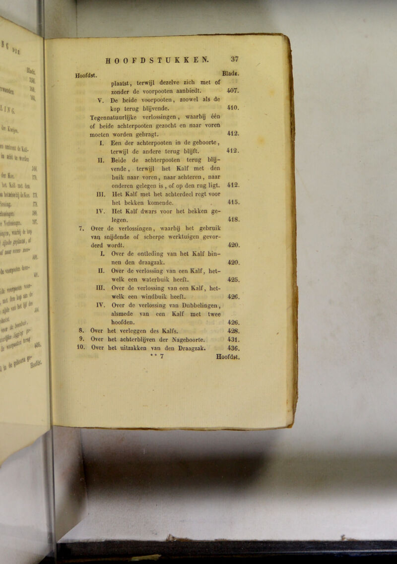 Hoofdst. Bladï, plaatst, terwijl dezelve zich met of zonder de voorpooten aanbiedt. 407. V. De beide voorpooten, zoowel als de kop terug blijvende. 410. Tegennatuurlijke verlossingen, waarbij één of beide achterpooten gezocht en naar voren moeten worden gebragt. 412. I. Een der achterpooten in de geboorte, terwijl de andere terug blijft. 412. II. Beide de achterpooten terug blij- vende , terwijl het Kalf met den buik naar voren, naar achteren, naar onderen gelegen is, of op den rug ligt. 412. III. Het Kalf met het achterdeel regt voor het bekken komende. . 415. IV. Het Kalf dwars voor het bekken ge- legen. 418. 7. Over de verlossingen, w’aarbij het gebruik van snydende of scherpe werktuigen gevor- derd wordt. 420. I. Over de ontleding van het Kalf bin- nen den draagzak. 420. II. Over de verlossing van een Kalf, het- welk een waterbuik heeft. 425. III. Over de verlossing van een Kalf, het- welk een windbuik heeft. 426. IV. Over de verlossing van Dubbelingen, alsmede van een Kalf met twee hoofden. 426. 8. Over het verleggen des Kalfs. 428. 9. Over het achterbleven der Nageboorte. 431. 10. Over het uitzakken van den Draagzak. 436. * * 7 Hoofdst. / F
