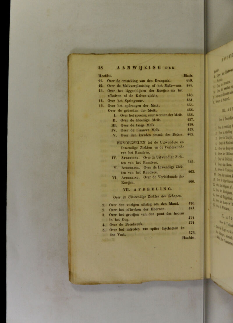 11. Over de ontsteking van den Draagiak. 440. 12. Over de MelkverplaaUing of het Melk-vuur. 444, 13. Over het Hggcnbiyven der Kocyen na het afkalven of de Kalver-ziekle. 448. 14. Over het Springvuur. ^51. 15. Over het opdroogen der Melk. 433. Over de gebreken der Melk. 436. I. Over hel spoedig luur worden der Melk. 456, II. Over de bloedige Melk. 437. III. Over de taaye Melk. 458. IV. Over de blaauwe Melk. 459. V. Over den kwaden smaak des Botcrs. 462. BIJVOEGSELEN tot de Uitwendige en Inwendige Ziekten en dc Verloskunde van het Rundvee. IV. Afdeeling. Over de Uitwendige Ziek- ten van hel Rundvee. 463. V. Afdeeling. Over de Inwendige Ziek- ten van het Rundvee. . 463. VI. Afdeeliivg. Over de Verloskunde der Roeyen. 466. VII. afdeeling. Over de Viticendige ZicUUn der Schapen. 1. Over den vurigen uiUlag om den Mond. 470, 2. Over het af breken der Hoornen. 471. 3. Over bet groeyen van den punt des hoorns in het Oog. 4. Over de Beenbreuk. 471. 5. Over het intreden van spitse ligchainen in den Voet. . Hoofdsi.