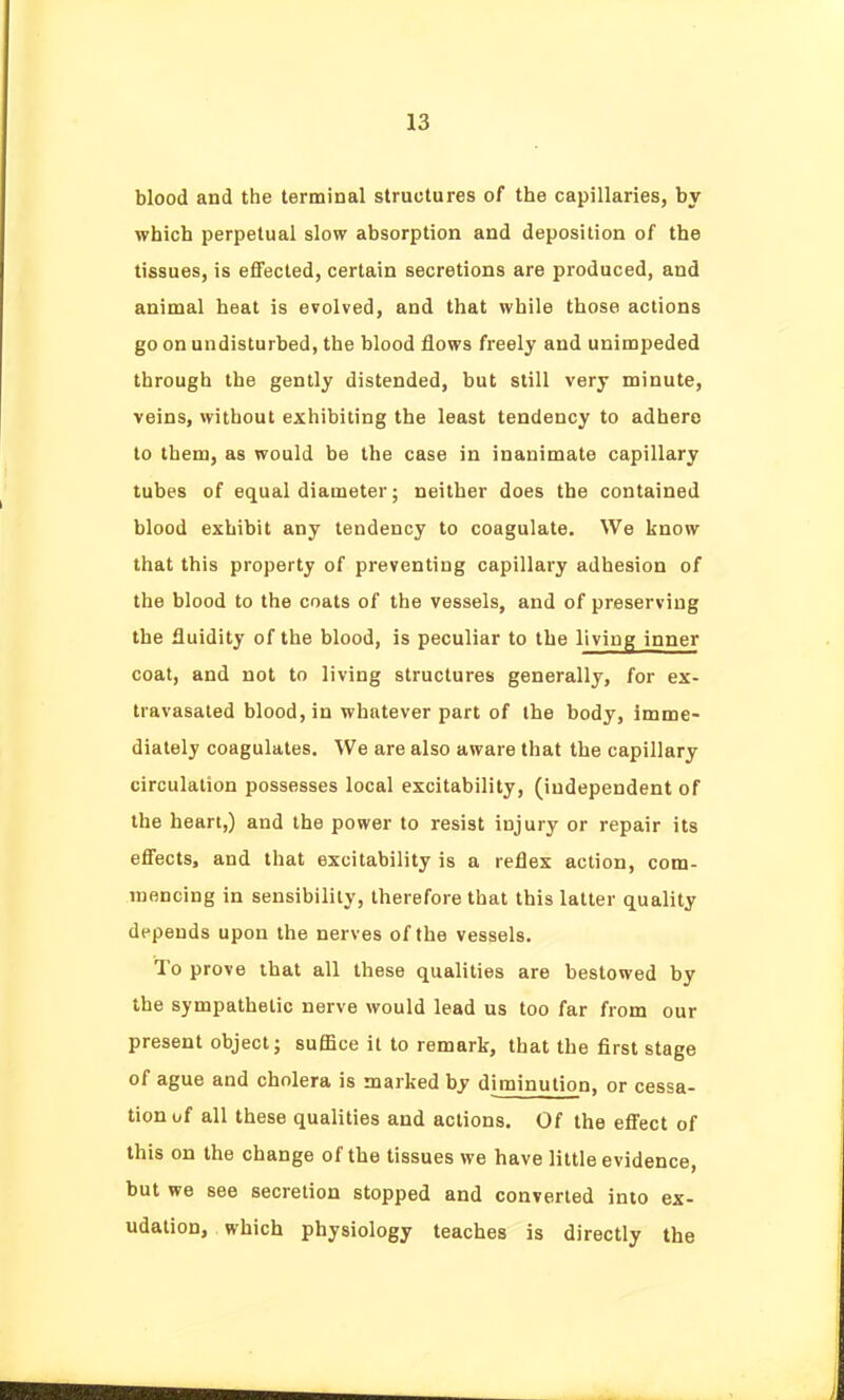 blood and the terminal structures of the capillaries, by which perpetual slow absorption and deposition of the tissues, is effected, certain secretions are produced, and animal heat is evolved, and that while those actions go on undisturbed, the blood flows freely and unimpeded through the gently distended, but still very minute, veins, without exhibiting the least tendency to adhere to tbem, as would be the case in inanimate capillary tubes of equal diameter; neither does the contained blood exhibit any tendency to coagulate. We know that this property of preventing capillary adhesion of the blood to the coats of the vessels, and of preserving the fluidity of the blood, is peculiar to the living inner coat, and not to living structures generally, for ex- travasaled blood, in whatever part of the body, imme- diately coagulates. We are also aware that the capillary circulation possesses local excitability, (independent of the heart,) and the power to resist injury or repair its effects, and that excitability is a reflex action, com- mencing in sensibility, therefore that this latter quality depends upon the nerves of the vessels. To prove that all these qualities are bestowed by the sympathetic nerve would lead us too far from our present object; suffice il to remark, that the first stage of ague and cholera is marked by diminution, or cessa- tion of all these qualities and actions. Of the effect of this on the change of the tissues we have little evidence, but we see secretion stopped and converted into ex- udation, which physiology teaches is directly the