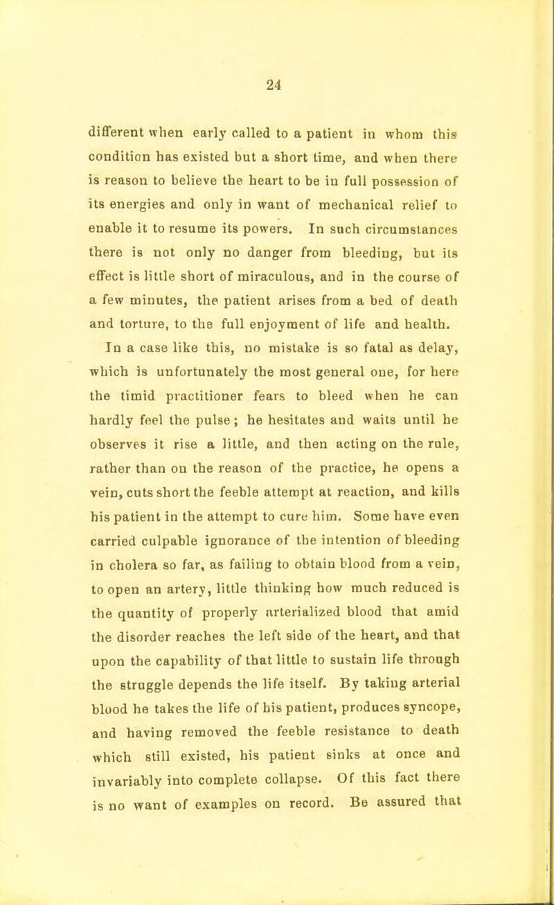 different when early called to a patient iu whom this condition has existed but a short time, and when there is reason to believe the heart to be in full possession of its energies and only in want of mechanical relief to enable it to resume its powers. In such circumstances there is not only no danger from bleeding, but its effect is little short of miraculous, and in the course of a few minutes, the patient arises from a bed of death and torture, to the full enjoyment of life and health. In a case like this, no mistake is so fatal as delay, which is unfortunately the most general one, for here the timid practitioner fears to bleed when he can hardly feel the pulse; he hesitates and waits until he observes it rise a little, and then acting on the rule, rather than on the reason of the practice, he opens a vein, cuts short the feeble attempt at reaction, and kills his patient in the attempt to cure him. Some have even carried culpable ignorance of the intention of bleeding in cholera so far, as failing to obtain blood from a vein, to open an artery, little thinking how much reduced is the quantity of properly iirlerialized blood that amid the disorder reaches the left side of the heart, and that upon the capability of that little to sustain life through the struggle depends the life itself. By taking arterial blood he takes the life of his patient, produces syncope, and having removed the feeble resistance to death which still existed, his patient sinks at once and invariably into complete collapse. Of this fact there is no want of examples on record. Be assured that